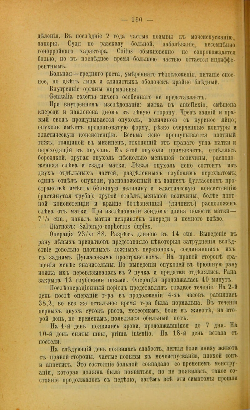 дѣленія. Въ послѣдніе 2 года частые нозывы къ мочеиспусканію, запоры. Судя по разсказу больной, заболѣваніе, несомнѣнно гонорройнаго характера. Соііиз обыкновенно не сопровождается болью, но въ послѣднее время большею частью остается индиффе- рентнымъ. Больная—средняго роста, умѣреннаго тѣлосложенія, питаніе снос- ное, но цвѣтъ лица и слизистыхъ оболочекъ крайне блѣдный. Внутренніе органы нормальны. бепііаііа ехіегпа ничего особеннаго не представляетъ. При внутреннемъ изслѣдованіи: матка въ апіеііехіо, смѣщена кпереди и наклонена дномъ въ лѣвую сторону. Чрезъ задній и пра- вый сводъ прощупывается опухоль, величиною съ куриное яйцо; опухоль имѣетъ продолговатую форму, рѣзко очерченные контуры и эластическую консистенцію. Весьма ясно прощупывается плотный тяжъ, толщиной въ мизинецъ, отходящій отъ праваго угла матки и переходящій въ опухоль. Къ этой опухоли примыкаетъ, отдѣляясь бороздкой, другая опухоль нѣсколько меньшей величины, располо- женная слѣва и сзади матки. Лѣвая опухоль ясно состоитъ изъ двухъ отдѣльныхъ частей, раздѣленныхъ глубокимъ перехватомъ; одинъ отдѣлъ опухоли, расположенный въ заднемъ Дугласовомъ про- странствѣ имѣетъ большую величину и эластическую консистенцію (растянутая труба); другой отдѣлъ, меньшей величины, болѣе плот- ной консистенціи и крайне болѣзненный (яичникъ) расположенъ слѣва отъ матки. При изслѣдованіи зондомъ: длина полости матки= 7'/а сіщ., каналъ матки искривленъ кпереди и немного влѣво. Діагнозъ: 8а1ріп§о-оорЬогіііз йпріех. Операція 23/хі 88. Разрѣзъ длиною въ 14 сіш. Выведеніе въ рану лѣвыхъ придатковъ представляло нѣкоторыя затрудненія вслѣд- ствіе довольно плотныхъ ложныхъ перепонокъ, соединявшихъ ихъ съ заднимъ Дугласовымъ пространствомъ. На правой сторонѣ сра- щенія менѣе значительны. По выведеніи опухолей въ брюшную рану ножка ихъ перевязывалась въ 2 пучка и придатки отдѣлялись. Рапа закрыта 12 глубокими швами. Операція продолжалась 40 минутъ. Послѣопераціонный періодъ представлялъ гладкое теченіе. Па 2-й день послѣ операціи т-ра въ продолженіи 4-хъ часовъ равнялась 38,2, во все же остальное время т-ра была нормальна. Въ теченіи первыхъ двухъ сутокъ рвота, метеоризмъ, боли въ животѣ, на вто- рой день, по временамъ, появлялся обильный потъ. Па 4-й день появились крови, продолжавшіяся до 7 дня. Па 10-й день сняты швы, ргіша іціепііо. Па 18-й день встала съ постели. На слѣдующій день появилась слабость, легкія боли внизу живота съ правой стороны, частые позывы къ мочеиспусканію, плохой сонъ и аппетитъ. Это состояніе больной совпадало со временемъ менстру- аціи, которая должна была появиться, но не появилась, такое со- стояніе продолжалось съ недѣлю, затѣмъ всѣ эти симптомы прошли