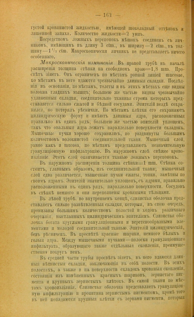 густой кровянистой жидкостью, имѣющей шоколадный оттѣнокъ и лишенной запаха. Количество жидкости==2 унцъ. Посредством'!, ложныхъ перепонокъ мѣшокъ соединенъ съ яич- никомъ, имѣющимъ въ длину 3 сіт., въ ширину—2 Ыш.,въ тол- щину— 1 ‘/а сііп. Макроскопически яичникъ не представляетъ ничего особеннаго. Микроскопическія измѣненія Въ нравов трубѣ въ началѣ расширенія толщина стѣнки па свободномъ краю=1,8 пип. Про- свѣтъ зіяетъ. Онъ ограниченъ по мѣстамъ ровной линіей ншеозае, но мѣстамъ въ него вдаются чрезвычайно длинныя складки. Послѣд- нія въ основаніи, но мѣстамъ, толсты ивъ этихъ мѣстахъ еще видны волокна гладкихъ мышцъ; большею лее частью видны чрезвычайно удлиненныя складки, соединительно тканная строма которыхъ пред- ставляется сильно сжатой и бѣдной сосудами. Эпителій вездѣ сохра- нился, по потерялъ рѣснички. По мѣстамъ клѣтки его сохраняютъ цилиндрическую форму и имѣютъ длинныя ядра, расположенныя правильно въ одинъ рядъ; большею же частью эпителій уплощенъ, такъ что овальныя ядра лежатъ параллельно поверхности складокъ. Мышечные пучки хорошо сохранились, но раздвинуты большимъ количествомъ волокнистой соединительной ткани. Мышечный слой, равно какъ п га п с ока, по мѣстамъ представляютъ незначительную грануляціонную инфильтрацію. Въ наружномъ слоѣ свѣжее крово- изліяніе. Этотъ слой оканчивается тканью ложныхъ перепонокъ. Въ наружномъ расширеніи толщина стѣнки=1 шш. Стѣнка со- стоитъ, главнымъ образомъ, изъ соединительной ткани; мышечный слой едва различается, мышечные пучки сжаты, тонки, замѣтны по своимъ ядрамъ. Эпителій значительно уплощенъ, съ ядрами, правильно расположенными въ одинъ рядъ, параллельно поверхности. Сосудовъ въ стѣнкѣ немного и они переполнены кровяными тѣльцами. Въ лѣвой трубѣ, во внутреннемъ концѣ, слизистая оболочка пред- ставляетъ сильно развѣтвленныя складки, которыя, въ свою очередь, пронизаны большимъ количествомъ полостей и ходовъ различнаго очертанія, выстланныхъ цилиндрическимъ эпителіемъ. Слизистая обо- лочка богата круглыми грануляціонными и веретенообразными эле- ментами и молодой соединительной тканью. Эпителій цилиндрическій, безъ рѣсничекъ. Въ просвѣтѣ красные шарики, немного бѣлыхъ и голыя ядра. Между мышечными пучками—полоски грануляціоннаго инфильтрата, образующаго также отдѣльныя скопленія, преимуще- ственно вокругъ венъ. Въ средней части трубы просвѣтъ зіяетъ, въ него вдаются длин- ныя вѣтвистыя складки, заключающія въ себѣ полости. Въ этихъ полостяхъ, а также и на поверхности складокъ кровяныя скопленія, состоящія изъ измѣненныхъ красныхъ шариковъ, зернистаго пиг- мента и крупныхъ зернистыхъ клѣтокъ. Въ самой ткани но мѣс- тамъ кровоизліянія. Слизистая оболочка представляетъ грануляціон- ную инфильтрацію п прошпана зернистымъ пигментомъ, кромѣ того въ ней попадаются крупныя клѣтки съ зернами пигмента, которыя