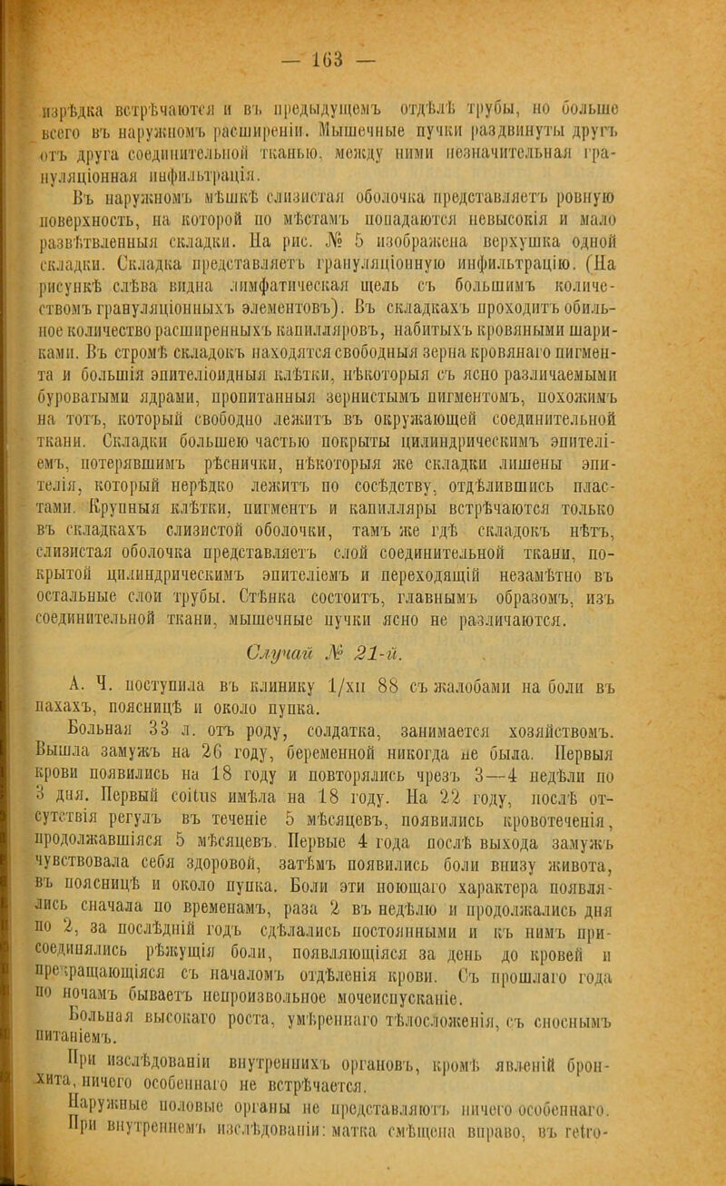 изрѣдка встрѣчаются и въ предыдущемъ отдѣлѣ трубы, но больше всего въ наружномъ расширеніи. Мышечные пучки раздвинуты другъ отъ друга соединительной тканью, между ними незначительная гра- нуляціонная инфильтрація. Въ наружномъ мѣшкѣ слизистая оболочка представляетъ ровную поверхность, на которой но мѣстамъ попадаются невысокія и мало развѣтвленныя складки. Иа рис. № 5 изображена верхушка одной складки. Складка представляетъ грануляціонную инфильтрацію. (На рисункѣ слѣва видна лимфатическая щель съ большимъ количе- ствомъ грануляціонныхъ элементовъ). Въ складкахъ проходитъ обиль- ное количество расширенныхъ капилляровъ, набитыхъ кровяными шари- ками. Въ стромѣ складокъ находятся свободныя зерна кровянаго пигмен- та и большія эпителіоидныя клѣтки, нѣкоторыя съ ясно различаемыми буроватыми ядрами, пропитанныя зернистымъ пигментомъ, похожимъ на тотъ, который свободно лежитъ въ окружающей соединительной ткани. Складки большею частью покрыты цилиндрическимъ эпителі- емъ, потерявшимъ рѣснички, нѣкоторыя же складки лишены эпи- телія, который нерѣдко лежитъ по сосѣдству, отдѣлившись плас- тами. Крупныя клѣтки, пигментъ и капилляры встрѣчаются только въ складкахъ слизистой оболочки, тамъ же гдѣ складокъ нѣтъ, слизистая оболочка представляетъ слой соединительной ткани, по- крытой цилиндрическимъ эпителіемъ и переходящій незамѣтно въ остальные слои трубы. Стѣнка состоитъ, главнымъ образомъ, изъ соединительной ткани, мышечные пучки ясно не различаются. Случай № 21-й. А. Ч. поступила въ клинику 1/хп 88 съ жалобами наболи въ пахахъ, поясницѣ и около пупка. Больная 38 л. отъ роду, солдатка, занимается хозяйствомъ. Вышла замужъ на 26 году, беременной никогда не была. Первыя крови появились на 18 году и повторялись чрезъ 3—4 недѣли по 3 дия. Первый соіі.118 имѣла на 18 году. На 22 году, послѣ от- сутствія регулъ въ теченіе 5 мѣсяцевъ, появились кровотеченія, продолжавшіяся 5 мѣсяцевъ. Первые 4 года послѣ выхода замужъ чувствовала себя здоровой, затѣмъ появились боли внизу живота, въ поясницѣ и около пупка. Боли эти ноющаго характера появля- лись сначала по временамъ, раза 2 въ недѣлю и продолжались дня по 2, за послѣдній годъ сдѣлались постоянными и къ нимъ при- соединялись рѣжущія боли, появляющіяся за день до кровей и превращающіяся съ началомъ отдѣленія крови. Съ прошлаго года по ночамъ бываетъ непроизвольное мочеиспусканіе. Больпая высокаго роста, умѣреннаго тѣлосложенія, съ сноснымъ питаніемъ. При изслѣдованіи внутреннихъ органовъ, кромѣ явленій брон- хита, ничего особеннаго не встрѣчается. Наружные половые органы не представляютъ ничего особеннаго. При внутреннемъ изслѣдованіи: матка смѣщена вправо, въ геіго-