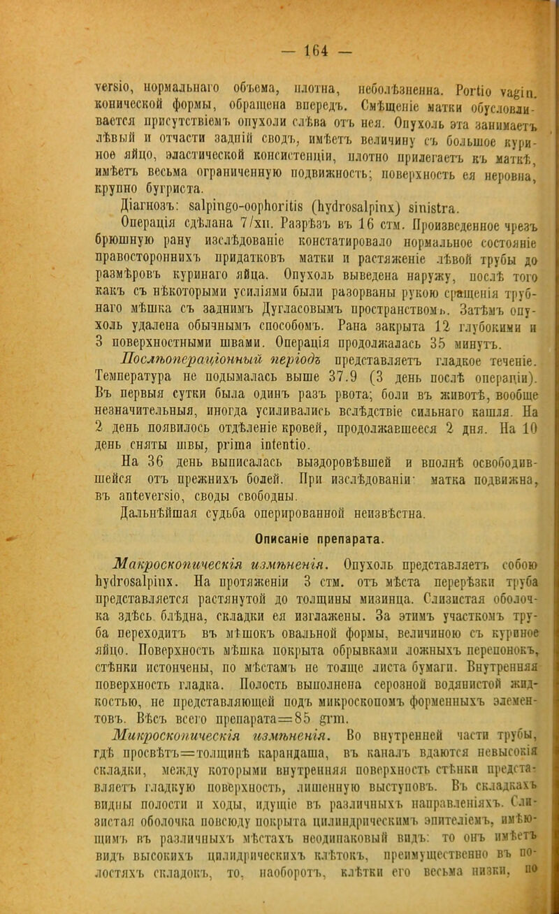 ѵегкіо, нормальнаго объема, плотна, неболѣзненна. РоіЧіо ѵаёіп. конической формы, обращена впередъ. Смѣщеніе матки обусловли- вается присутствіемъ опухоли слѣва отъ нея. Опухоль эта занимаетъ лѣвый и отчасти задній сводъ, имѣетъ величину съ большое кури- ное яйцо, эластической консистенціи, плотно прилегаетъ къ маткѣ, имѣетъ весьма ограниченную подвижность; поверхность ея неровна, крупно бугриста. Діагнозъ: заіріпео-ооріюгіііб (Нусігозаіріпх) зіпізіга. Операція сдѣлана 7/хи. Разрѣзъ вгь 16 стм. Произведенное чрезъ брюшную рану изслѣдованіе констатировало нормальное состояніе правостороннихъ придатковъ матки и растяженіе лѣвой трубы до размѣровъ куринаго яйца. Опухоль выведена наружу, послѣ того какъ съ нѣкоторыми усиліями были разорваны рукою сращенія труб- наго мѣшка съ заднимъ Дугласовымъ пространствомъ. Затѣмъ опу- холь удалена обычнымъ способомъ. Рана закрыта 12 глубокими и 3 поверхностными швами. Операція продолясалась 35 минутъ. Послѣопераціонный періодъ представляетъ гладкое теченіе. Температура не подымалась выше 37.9 (3 день послѣ операціи). Въ первыя сутки была одинъ разъ рвота; боли въ животѣ, вообще незначительныя, иногда усиливались вслѣдствіе сильнаго кашля. На 2 день появилось отдѣленіе кровей, продолжавшееся 2 дня. На 10 день сняты швы, ргіша іпіепѣіо. На 36 день выписалась выздоровѣвшей и вполнѣ освободив- шейся отъ прежнихъ болей. При изслѣдованіи' матка подвижна, въ апѣеѵегзіо, своды свободны. Дальнѣйшая судьба оперированной неизвѣстна. Описаніе препарата. Макроскопическія измѣненія. Опухоль представляетъ собою Ьусігозаіріпх. На нротяягеніи 3 стм. отъ мѣста перерѣзки труба представляется растянутой до толщины мизинца. Слизистая оболоч- ка здѣсь блѣдна, складки ея изглажены. За этимъ участкомъ тру- ба переходитъ въ мѣшокъ овальной формы, величиною съ куриное яйцо. Поверхность мѣшка покрыта обрывками ложныхъ перепонокъ, стѣнки истончены, по мѣстамъ не толще листа бумаги. Внутренняя поверхность гладка. Полость выполнена серозной водянистой жид- костью, не представляющей подъ микроскопомъ форменныхъ элемен- товъ. Вѣсъ всего препарата=8,5 &гт. Микроскопическія измѣненія. Во внутренней части трубы, гдѣ просвѣтъ=толщинѣ карандаша, въ каналъ вдаются невысокія складки, между которыми внутренняя поверхность стѣнки предста- вляетъ гладкую поверхность, лишенную выступовъ. Въ складкахъ видны полости и ходы, идущіе въ различныхъ направленіяхъ. Сли- зистая оболочка повсюду покрыта цилиндрическимъ эпителіемъ, имѣю- щимъ въ различныхъ мѣстахъ неодинаковый видъ: то онъ имѣетъ видъ высокихъ цплидрическихъ клѣтокъ, преимущественно въ по- лостяхъ складокъ, то, наоборотъ, клѣтки его весьма низки, но