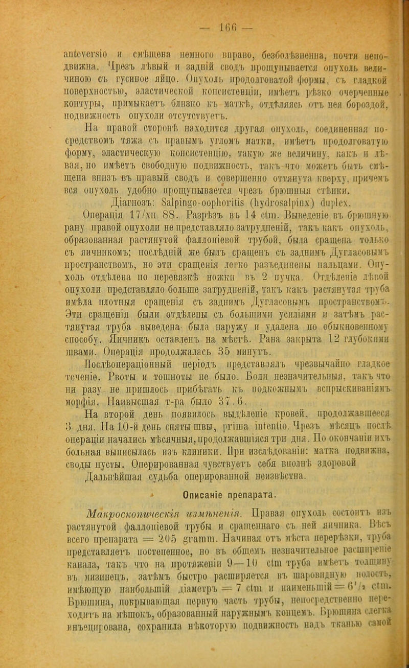 апіоѵсгвіо и снѣщѳва немного вправо, безболѣзненна, почти непо- движна. 'Ірѳзъ лѣиый и задній сводъ нрощупывается опухоль вели- чиною съ гусиное яйцо. Опухоль продолговатой формы, съ гладкой поверхностью, эластической консистенціи, имѣетъ рѣзко очерченные контуры, примыкаетъ близко къ маткѣ, отдѣляясь отъ нея бороздой, подвижность опухоли отсутствуетъ. На правой сторонѣ находится другая опухоль, соединенная по- средствомъ тяжа съ правымъ угломъ матки, имѣетъ продолговатую форму, эластическую консистенцію, такую же величину, какъ и лѣ- вая, но имѣетъ свободную подвижность, такъ что можетъ быть смѣ- щена внизъ въ правый сводъ и совершенно оттянута кверху, причемъ вся опухоль удобно прощупывается чрезъ брюшныя стѣнки. Діагнозъ: ЗаІріп&о-оорйогШз (Ьусішаіріпх) (Іііріех. Операція 17/хи 88. Разрѣзъ въ 14 сіш. Выведеніе въ брюшную рану правой опухоли не представляло затрудненій, такъ какъ опухоль, образованная растянутой фаллопіевой трубой, была сращепа только съ яичникомъ; послѣдній же былъ сращенъ съ заднимъ Дугласовымъ пространствомъ, но эти сращенія легко разъединены пальцами. Опу- холь отдѣлена по перевязкѣ ножки въ 2 пучка. Отдѣленіе лѣвой опухоли представляло больше затрудненій, такъ какъ растянутая труба имѣла плотныя сращенія съ заднимъ Дугласовымъ пространствомъ. Эти сращенія были отдѣлены съ большими усиліями и затѣмъ рас- тянутая труба выведена была наружу и удалена по обыкновенному способу. Яичникъ оставленъ па мѣстѣ. Рана закрыта 12 глубокими швами. Операція продолжалась 35 минутъ. Послѣопераціонный періодъ представлялъ чрезвычайно гладкое теченіе. Рвоты и тошноты не было. Боли незначительныя, такъ что ни разу не пришлось прибѣгать къ подкожнымъ вспрыскиваніямъ морфія. Наивысшая т-ра было 37.6. На второй день появилось выдѣленіе кровей, продолжавшееся о дня. На 10-й день сняты швы, ргіша іиіепііо. Чрезъ мѣсяцъ послѣ операціи начались мѣсячныя,продолжавшіяся три дня. По окончаніи ихъ больная выписылась изъ клиники. При изслѣдованіи: матка подвижна, своды пусты. Оперированная чувствуетъ себя вполнѣ здоровой Дальнѣйшая судьба оперированной неизвѣстна. * Описаніе препарата. Макроскопическія измѣненія. Правая опухоль состоитъ изъ растянутой фаллопіевой трубы и сращеннаго съ ней яичника. Вѣсъ всего препарата = 205 §гатпі. Начиная отъ мѣста перерѣзки, труба представляетъ постепенное, но въ общемъ незначительное расширеніе канала, такъ что на протяженіи 9—10 сіш труба имѣетъ толщину въ мизинецъ, затѣмъ быстро расширяется въ шаровидну ю . полость, имѣющую наибольшій діаметръ = 7 сіш и наименьшій = 6' з сіш. Брюшина, покрывающая первую часть трубы, непосредственно пере- ходитъ на мѣшокъ, образованный наружнымъ концем ь. Брюшина слегка инъецирована, сохранила нѣкоторую подпнжность надъ тканью самой