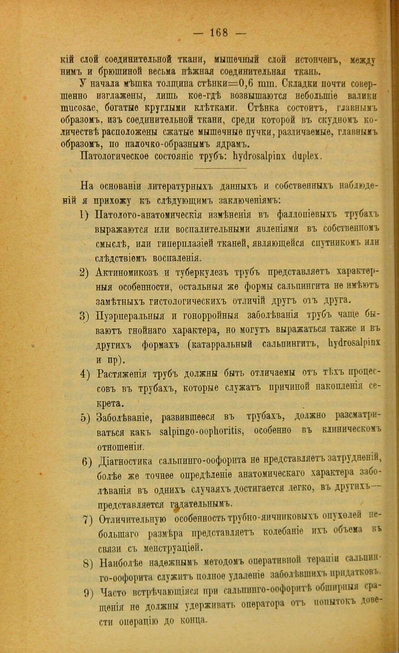 кій слой соединительной ткани, мышечный слой истонченъ, между нимъ и брюшиной весьма пѣжнал соединительная ткань. У начала мѣшка толщина стѣпки=0,6 пип. Складки почти совер- шенно изглажены, лишь кое-гдѣ возвышаются небольшіе валики шисозае, богатые круглыми клѣтками. Стѣнка состоитъ, главнымъ образомъ, изъ соединительной ткани, среди которой въ скудномъ ко- личествѣ расположены сжатые мышечные пучки, различаемые, главнымъ образомъ, по налочко-образнымъ ядрамъ. Патологическое состояніе трубъ: йубгозаіріпх йиріех. На основаніи литературныхъ данныхъ и собственныхъ наблюде- ній я прихожу къ слѣдующимъ заключеніямъ: 1) Патолого-анатомическія измѣненія въ фаллопіевыхъ трубахъ выражаются пли воспалительными явленіями въ собственномъ смыслѣ, или гиперплазіей тканей, являющейся спутникомъ или слѣдствіемъ воспаленія. 2) Актиномикозъ и туберкулезъ трубъ представляетъ характер- ныя особенности, остальныя же формы сальпингита не имѣютъ замѣтныхъ гистологическихъ отличій другъ отъ друга. 3) Пуэрперальныя и гонорройныя заболѣванія трубъ чаще бы- ваютъ гнойнаго характера, но могутъ выражаться также и въ другихъ формахъ (катарральный сальпингитъ, Ііубгозаіріпх и пр). 4) Растяженія трубъ должны быть отличаемы отъ тѣхъ процес- совъ въ трубахъ, которые служатъ причиной накопленія се- крета. 5) Заболѣваніе, развившееся въ трубахъ, должно разсматри- ваться какъ заіріп^о-ооріюгіііз, особенно въ клиническомъ отношеніи. 6) Діагностика салышнго-оофорита не представляетъ затрудненій, болѣе же точнее опредѣленіе анатомическаго характера забо- лѣванія въ однихъ случаяхъ достигается легко, въ другихъ— представляется гадательнымъ. 7) Отличительную особенность трубно-яичниковыхъ оіп холей не- большаго размѣра представляетъ колебаніе ихъ объема въ связи съ менструаціей. 8) Наиболѣе надежнымъ методомъ оперативной терапіи сальпин- го-оофорита служитъ полное удаленіе заболѣвшихъ придатковъ. 0) Часто встрѣчающіяся при сальпинго-оофоритѣ обширныя сра щеиія не должны удерживать оператора отъ попытокъ дове- сти операцію до конца.