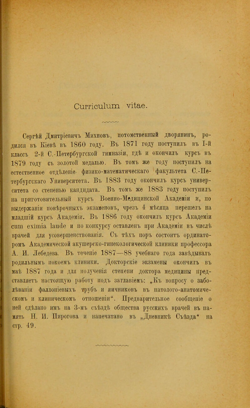 Сиггісиішп ѵИае. Сергѣй Дмитріевичъ Михновъ, потомственный дворянинъ, ро- дился въ Кіевѣ въ 1860 году. Въ 1871 году поступилъ въ І-й классъ 2-й С.-Петербургской гимназіи, гдѣ и окончилъ курсъ въ 1879 году съ золотой медалью. Въ томъ яге году поступилъ на естественное отдѣленіе физико-математическаго факультета С.-Пе- тербургскаго Университета. Въ 1883 году окончилъ курсъ универ- ситета со степенью кандидата. Въ томъ же 1883 году поступилъ на приготовительный курсъ Военно-Медицинской Академіи и, по выдержаніи повѣрочныхъ экзаменовъ, чрезъ 4 мѣсяца перешелъ на младшій курсъ Академіи. Бъ 1886 году окончилъ курсъ Академіи сщп ехітіа Іаисіе и по конкурсу оставленъ при Академіи въ числѣ врачей для усовершенствованія. Съ тѣхъ норъ состоитъ ординато- ромъ Академической акушерско-гинекологической клиники профессора А. И. Лебедева. Въ теченіе 1887—88 учебнаго года завѣдывалъ родильнымъ покоемъ клиники. Докторскіе экзамены окончилъ въ маѣ 1887 года и для полученія степени доктора медицины пред- ставляетъ настоящую работу подъ заглавіемъ: „Къ вопросу о забо- , лѣваніи фаллопіевыхъ трубъ и яичниковъ въ патолого-анатомиче- скомъ и клиническомъ отношеніи. Предварительное сообщеніе о ней сдѣлано имъ на 3-мъ съѣздѣ общества русскихъ врачей въ па- мять Н. И. Пирогова и напечатано въ „Дневникѣ Съѣзда на стр. 49.