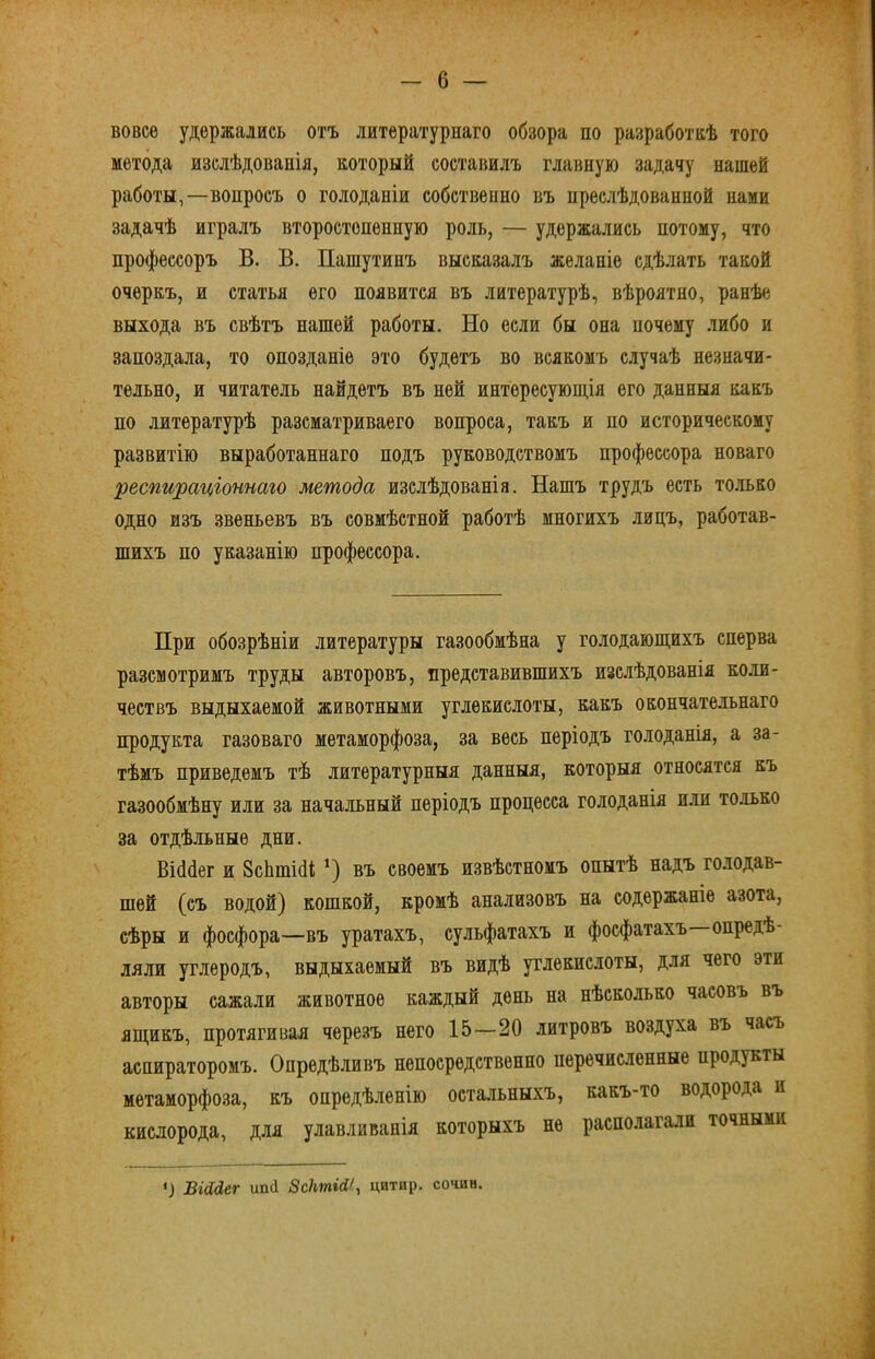 вовсе удержались отъ литературнаго обзора по разработкѣ того метода изслѣдованія, который составилъ главную задачу нашей работы,—вопросъ о голоданіи собственно въ преслѣдованной нами задачѣ игралъ второстепенную роль, — удержались потому, что профессоръ В. В. Пашутинъ высказалъ желаніе сдѣлать такой очеркъ, и статья его появится въ литературѣ, вѣроятно, ранѣе выхода въ свѣтъ нашей работы. Но если бы она почему либо и запоздала, то опозданіе это будетъ во всякомъ случаѣ незначи- тельно, и читатель найдетъ въ ней интересующія его данныя какъ по литературѣ разсматриваего вопроса, такъ и по историческому развитію выработаннаго подъ руководствомъ профессора новаго 'респираціоншго метода изслѣдованія. Нашъ трудъ есть то.іько одно изъ звеньевъ въ совмѣстной работѣ многихъ лицъ, работав- шихъ по указанію профессора. При обозрѣніи литературы газообмѣна у голодающихъ сперва разсмотримъ труды авторовъ, представившихъ изслѣдованія ко.іи- чествъ выдыхаемой животными углекислоты, какъ окончате.льнаго продукта газоваго метаморфоза, за весь періодъ голоданія, а за- тѣмъ приведемъ тѣ литературныя данныя, которыя относятся къ газообмѣну или за начальный періодъ процесса голоданія или только за отдѣльные дни. Віййег и 8сЬті(1і *) въ своемъ извѣстномъ опытѣ надъ го.лодав- шей (съ водой) кошкой, кромѣ анализовъ на содержаніе азота, сѣры и фосфора—въ уратахъ, сульфатахъ и фосфатахъ опредѣ- ляли углеродъ, выдыхаемый въ видѣ углекислоты, для чего эти авторы сажали животное каждый день на нѣсколько часовъ въ ящикъ, протягивая черезъ него 15—20 литровъ воздуха въ часъ аспираторомъ. Опредѣливъ непосредственно перечисленные продукты метаморфоза, къ опредѣ.іенію остальныхъ, какъ-то водорода и кислорода, для улавливанія которыхъ не распо.іагали точными ') ВШег ип(і ЗсІтШ, цитир. сочин.