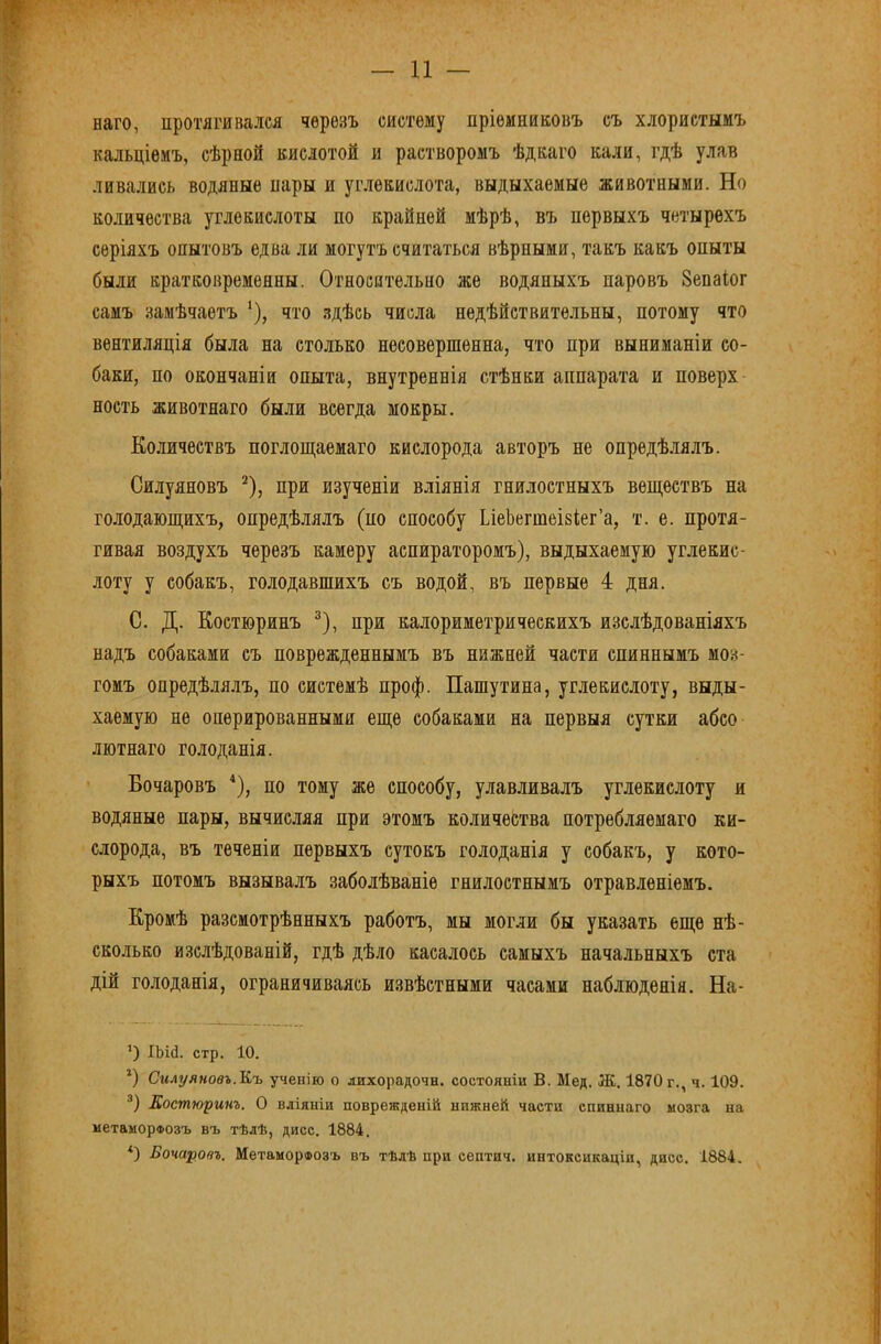 наго, протягивался черезъ систему пріемниковъ съ хлористымъ кальціемъ, сѣрной кислотой и растворомъ ѣдкаго кали, гдѣ уляв ливались водяные пары и углекислота, выдыхаемые животными. Но количества углекислоты по крайней мѣрѣ, въ первыхъ четырехъ серіяхъ опытовъ едва ли могутъ считаться вѣрными, такъ какъ опыты были кратковременны. Относительно же водяныхъ паровъ Зепаіог самъ замѣчаетъ ‘), что здѣсь числа недѣйствительны, потому что вентиляція была на столько несовершенна, что при выниманіи со- баки, по окончаніи опыта, внутреннія стѣнки аппарата и поверх ность животнаго были всегда мокры. Ко.іичествъ поглош;аемаго кислорода авторъ не опредѣ.іялъ. Силуяновъ ^), при изученіи вліянія гнилостныхъ веществъ на голодающихъ, опредѣлялъ (по способу ЬіеЬегтеіьіег’а, т. е. протя- гивая воздухъ черезъ камеру аспираторомъ), выдыхаемую углекис- лоту у собакъ, голодавшихъ съ водой, въ первые 4 дня. С. Д. Костюринъ ®), при калориметрическихъ изслѣдованіяхъ надъ собаками съ поврежденнымъ въ нижней части спиннымъ моз- гомъ опредѣлялъ, по системѣ проф. Пашутина, углекислоту, выды- хаемую не оперированными еще собаками на первыя сутки абсо лютнаго голоданія. Бочаровъ *), по тому же способу, улавливалъ углекислоту я водяные пары, вычисляя при этомъ количества потребляемаго ки- слорода, въ теченіи первыхъ сутокъ голоданія у собакъ, у кото- рыхъ потомъ вызывалъ заболѣваніе гнилостнымъ отравленіемъ. Кромѣ разсмотрѣнныхъ работъ, мы могли бы указать еще нѣ- сколько изслѣдованій, гдѣ дѣло касалось самыхъ начальныхъ ста дій голоданія, ограничиваясь извѣстными часами наблюденія. На- *) ІЬій. стр. 10. *) Силуяновъ.Къ ученію о дихорадочн. состояніи В. Мед. Ж. 1870 г., ч. 109. ®) Костюринъ. О вліяніи поврежденій нижней части спиннаго мозга на метаморфозъ въ тѣлѣ, дисс. 1884. *) Бочаровъ. Метаморфозъ въ тѣлѣ при септич. интоксикаціи, дисс. 1884.