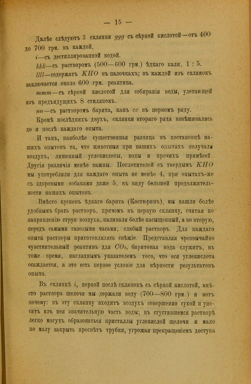 Далѣе слѣдуютъ 3 склянки ддд съ сѣрной кислотой—отъ 400 до 700 грм. въ каждой, г—съ дѳетиллированной водой. растворомъ (500—600 грм.) ѣдкаго кали, 1 : 5. г/?/—содержатъ КН О въ палочкахъ; въ каждой изъ склянокъ заключается около 600 грм. реактива. шшт—съ сѣрпой кислотой для собиранія воды, улетающей изъ предъидущихъ 8 стклянѳкъ. пп—йъ растворомъ барита, какъ сс въ первомъ ряду. Кромѣ послѣднихъ двухъ, склянки втораго ряда взвѣшивались до и послѣ каждаго опыта. И такъ, наиболѣе существенная разница въ постановкѣ на- шихъ опытовъ та, что животныя при нашихъ опытахъ получали во.здухъ, лишенный углекислоты, воды и прочихъ примѣсей. Другія раз.іичія менѣе важны. Поглотителей съ твердымъ КН О мы употребляли для каждаго опыта не менѣе 4, при опытахъ-же съ здоровыми собаками даже 5, въ виду большей продолжитель- ности нашихъ опытовъ. Вмѣсто кусковъ ѣдкаго барита (Коетюринъ), мы нашли бо.іѣе удобнымъ брать растворъ, причемъ въ первую склянку, считая по направленію струи воздуха, наливали болѣе насыщенный, а во вторую, передъ самыми газовыми часами, слабый растворъ. Для каждаго опыта растворы приготовлялись свѣжіе. Представляя чрезвычайно чувствительный реактивъ для СО2, баритовая вода с.лужитъ, въ тоже время, нагляднымъ указателемъ того, что вея углекислота осаждается, а это есть первое условіе для вѣрности результатовъ опыта. Въ склянкѣ і, первой послѣ склянокъ съ сѣрной кислотой, вмѣ- сто раствора щелочи мы держали воду (700—800 грм.) и вотъ почему: въ эту склянку входитъ воздухъ совершенно сухой п уно- ситъ изъ нея значительную часть воды; въ сгустившемся растворѣ легко могутъ образоваться кристаллы углекислой щелочи и мало по малу .закрыть просвѣтъ трубки, угрожая прекращеніемъ доступа