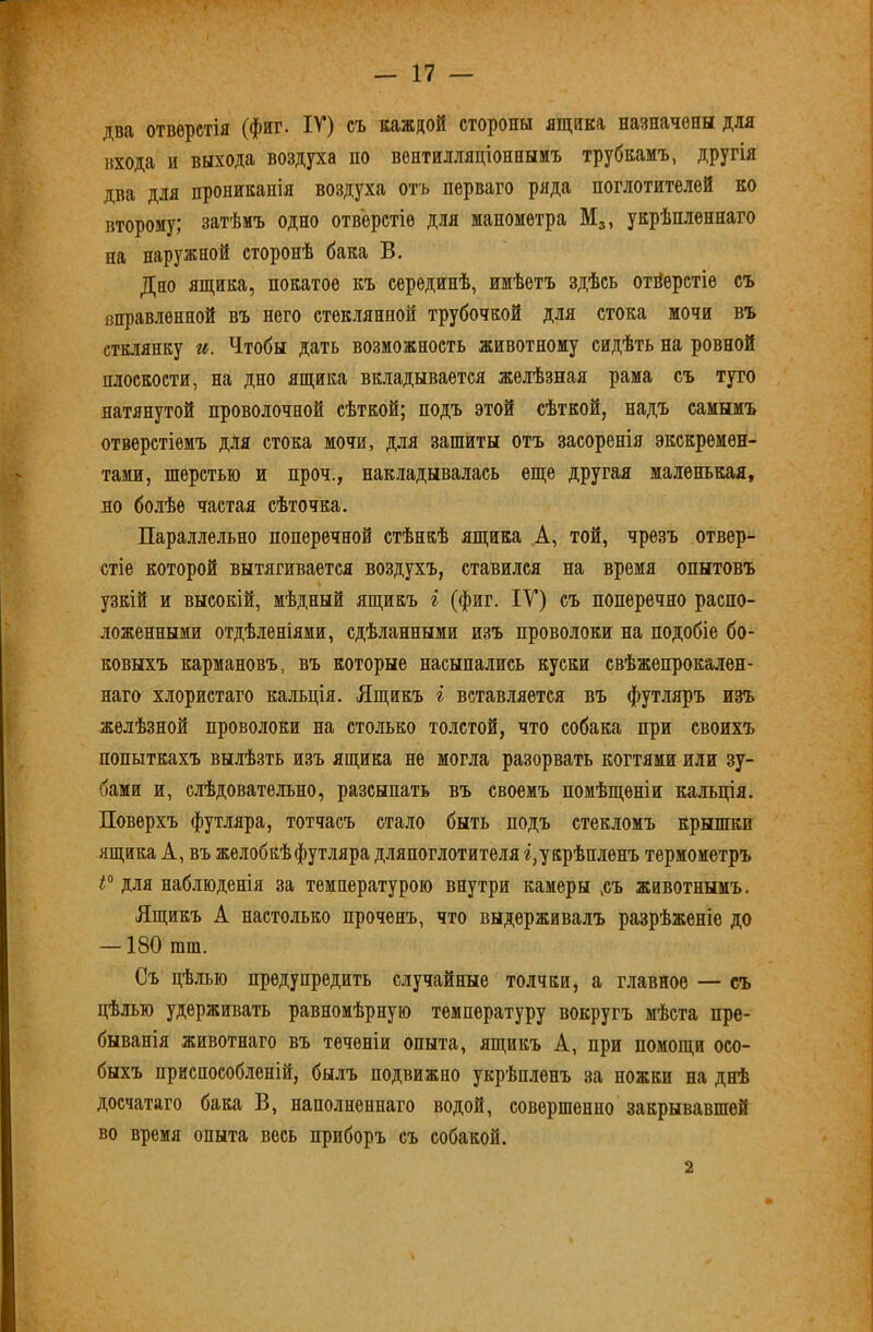 два отверстія (фиг. IV) съ каждой стороны ящика назначены для входа и выхода воздуха по вентилляціонныиъ трубкамъ, другія два для прониканія воздуха отъ перваго ряда поглотителей ко второму; затѣмъ одно отверстіе для манометра Мз, укрѣпленнаго на наружной сторонѣ бака В. Дно ящика, покатое къ серединѣ, имѣетъ здѣсь отверстіе съ вправленной въ него стеклянной трубочкой для стока мочи въ стклянку и. Чтобы дать возможность животному сидѣть на ровной плоскости, на дно ящика вкладывается желѣзная рама съ туго натянутой проволочной сѣткой; подъ этой сѣткой, надъ самымъ отверстіемъ для стока мочи, для зашиты отъ засоренія экскремен- тами, шерстью и проч., накладывалась еще другая маленькая, но болѣе частая сѣточка. Параллельно поперечной стѣнкѣ ящика А, той, чрезъ отвер- стіе которой вытягивается воздухъ, ставился на время опытовъ узкій и высокій, мѣдный ящикъ і (фиг. ІУ) съ поперечно распо- ложенными отдѣленіями, сдѣланными изъ проволоки на подобіе бо- ковыхъ кармановъ, въ которые насыпались куски свѣжепрокален- наго хлористаго кальція. Ящикъ і вставляется въ футляръ изъ желѣзной проволоки на столько толстой, что собака при своихъ попыткахъ вылѣзть изъ ящика не могла разорвать когтями или зу- бами и, слѣдовательно, разсыпать въ своемъ помѣщеніи кальція. Поверхъ футляра, тотчасъ стало быть подъ стекломъ крышки ящика А, въ желобкѣ футляра дляпоглотителя г,укрѣпленъ термометръ для наблюденія за температурою внутри камеры ,съ животнымъ. Ящикъ А настолько проченъ, что выдерживалъ разрѣженіе до —180 тт. Съ цѣлью предупредить случайные толчки, а главное — съ цѣлью удерживать равномѣрную температуру вокругъ мѣста пре- быванія животнаго въ теченіи опыта, ящикъ А, при помощи осо- быхъ приспособленій, былъ подвижно укрѣпленъ за ножки на днѣ досчатаго бака В, наполненнаго водой, совершенно закрывавшей во время опыта весь приборъ съ собакой. 2