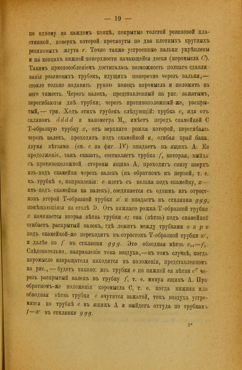 по одному на каждомъ концѣ, покрытые толстой резиновой пла- стинкой, поверхъ которой протянуты по два плотныхъ круглыхъ резиновыхъ жгута г. Точно также устроенные вальки укрѣплены и на концахъ нижней поверхности качающейся доски (коромысла С). Такимъ приспособленіемъ достигалась возможность полнаго сдавли- ванія резиновыхъ трубокъ, идущихъ поперечно черезъ вальки,— стоило только надавить рукою конецъ коромысла и положить на него тяжесть. Черезъ валекъ, представленный на рис. зажатымъ, перегибаются двѣ трубки; черезъ противоположный-же, раскры- тый, — три. Ходъ этихъ трубокъ слѣдующій: трубка е, идя отъ склянокъ йсіЛсі и манометра Мз, имѣетъ передъ скамейкой С Т-образную трубку х, отъ верхняго рожка которой, перегибаясь черезъ валекъ, проходитъ подъ скамейкой и, огибая край бака, двумя вѣтвями (см. е на фиг. ІТ) впадаетъ въ ящикъ А. Ея продолженіе, такъ сказать, составляетъ трубка /”, которая, выйдя съ противоположной стороны ящика А, проходитъ снизу вверхъ изъ-подъ скамейки черезъ валекъ (въ обратномъ къ первой, т. е. къ трубкѣ е, направ.теніи: е идетъ съ валька подъ скамейку, х~ изъ-подъ скамейки на ва.лѳкъ), соединяется съ однимъ изъ отрост- ковъ второй Т-образной трубки х' и впадаетъ въ стклянки ддд, помѣщающіяся на столѣ В. Отъ нижнаго рожка Т-образной трубки X начинается вторая вѣтвь трубки е; она (вѣтвь) подъ скамейкой огибаетъ раскрытый валекъ, гдѣ лежитъ между трубками о и р и подъ скамѳйкой-же переходитъ въ отростокъ Т-образной трубки х', и далѣе по / въ стклянки ддд. Это обводная вѣтвь вц—. Слѣдовательно, направленіе тока воздуха,—въ томъ случаѣ, когда коромысло извращателя находится въ положеніи, представ.ленномъ на рис., будетъ таково: изъ трубки е по нижней ея вѣтви е'^ че- резъ раскрытый валекъ въ трубку т. ѳ. минуя ящикъ А. При обратномъ-же положеніи коромысла С, т. е. когда нижняя или обводная вѣтвь трубки е очутится зажатой, токъ воздуха устре- мится по трубкѣ е въ ящикъ А и выйдетъ оттуда по трубкамъ І~х' въ стклянки ддд. 2*