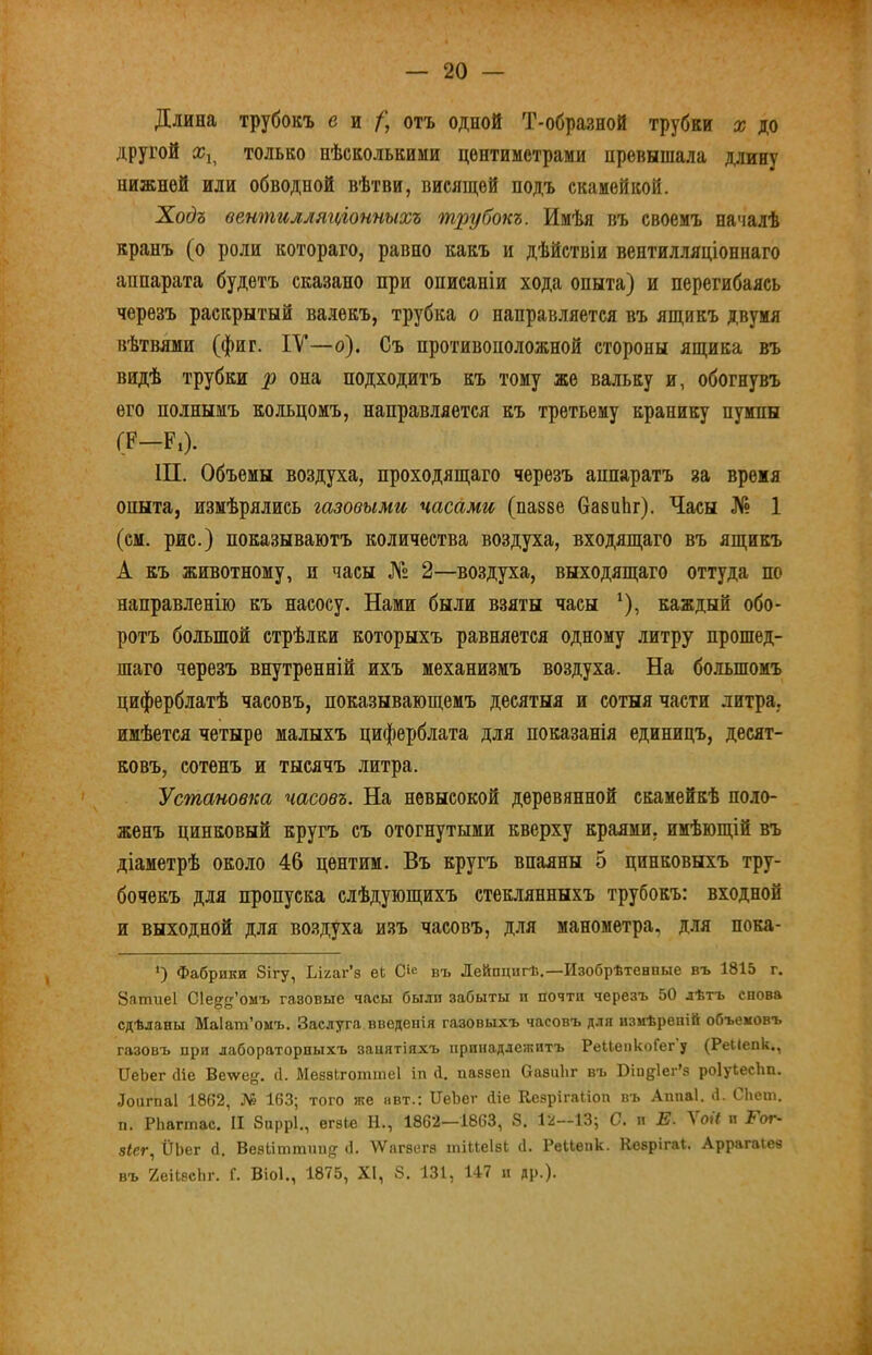 Длина трубокъ ей/; отъ одной Т-образной трубки х до другой только нѣсколькими центиметрами превышала длину нижней или обводной вѣтви, висящей подъ скамейкой. Хос?а вентилляп^іонныхъ т^іубокъ. Имѣя въ своемъ началѣ кранъ (о роли котораго, равно какъ и дѣйствіи вентилляціоннаго аппарата будетъ сказано при описаніи хода опыта) и перегибаясь черезъ раскрытый ва.лекъ, трубка о направляется въ ящикъ двумя вѣтвями (фиг. IV—о). Съ противоположной стороны ящика въ видѣ трубки р она подходитъ къ тому же вальку и, обогнувъ его полнымъ кольцомъ, направляется къ третьему кранику пумпы (Р—Рі). 1П. Объемы воздуха, проходящаго черезъ аппаратъ за время опыта, измѣрялись газовыми часами (пазве вазиЬг). Часы № 1 (см. рис.) показываютъ количества воздуха, входящаго въ ящикъ А къ животному, и часы № 2—воздуха, выходящаго оттуда по направленію къ насосу. Нами были взяты часы ‘), каждый обо- ротъ большой стрѣлки которыхъ равняется одному литру прошед- шаго черезъ внутренній ихъ механизмъ воздуха. На большомъ циферблатѣ часовъ, показывающемъ десятыя и сотыя части литра, имѣется четыре малыхъ циферблата для показанія единицъ, десят- ковъ, сотенъ и тысячъ литра. Установка часовъ. На невысокой деревянной скамейкѣ поло- женъ цинковый кругъ съ отогнутыми кверху краями, имѣющій въ діаметрѣ около 46 центим. Въ кругъ впаяны 5 цинковыхъ тру- бочекъ для пропуска слѣдующихъ стеклянныхъ трубокъ: входной и выходной для воздуха изъ часовъ, для манометра, для пока- *) Фабрики Зігу, Ьігаг’з еЬ С»е въ Дейпцигѣ.—Изобрѣтенные въ 1815 г. 8атие1 Сіе^^’оыъ газовые часы были забыты п почти черезъ 50 лѣтъ снова сдѣланы Маіат’омъ. Заслуга введенія газовыхъ часовъ для измѣреній объемовъ газовъ при лабораторныхъ занятіяхъ принадлежитъ РеІІепкоГег у (РеКепк., ИеЬег біе Веѵѵе^. с1. Меззіготшеі іп б. паззеп ОазиЬг въ Віндіег’з роІуЬесІш. Лоигпаі 1862, № 163; того же нвт.: ІТеЪег біе КезрігаЬіоп въ Аішаі. і1. СЬет. п. РЬагтас. II 8нррІ., егзіе И., 1862—1863, 8. 1:і—13; С. и Е. Уоіі и Рог- 8ІСГ.І ІІЬег б. Везііттнн^ <1. \Ѵагзегз іпіиеІзЬ б. Реиеіік. Козрігаі. Аррагаіез въ йеіЬзсЬг. Г. Віоі., 1875, XI, 8. 131, 147 и др.).
