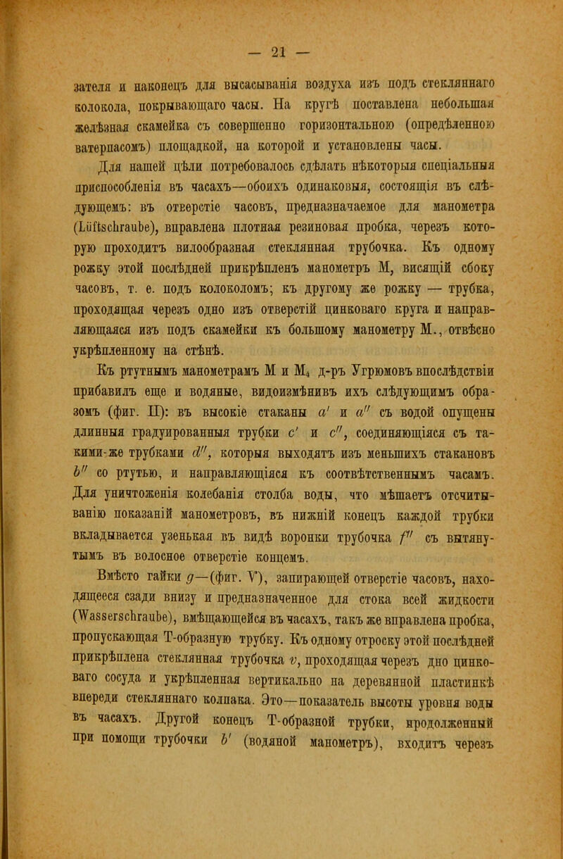 затѳля и нлконѳцъ для высасыванія воздуха изъ подъ стекляннаго колокола, покрывающаго часы. На кругѣ поставлена небольшая желѣзная скамейка съ совершенно горизонтальною (опредѣленною ватерпасомъ) площадкой, на которой и установлены часы. Для нашей цѣли потребовалось сдѣлать нѣкоторыя спеціальныя приспособленія въ часахъ—обоихъ одинаковыя, состоящія въ слѣ- дующемъ: въ отверстіе часовъ, предназначаемое для манометра (ѣіійзсЬгапЬе), вправлена плотная резиновая пробка, черезъ кото- рую проходитъ вилообразная стеклянная трубочка. Къ одному рожку этой послѣдней прикрѣпленъ манометръ М, висящій сбоку часовъ, т. е. подъ колоколомъ; къ другому же рожку — трубка, проходящая черезъ одно изъ отверстій цинковаго круга и направ- ляющаяся изъ подъ скамейки къ большому манометру М., отвѣсно укрѣпленному на стѣнѣ. Къ ртутнымъ манометрамъ М и М4 д-ръ Угрюмовъ впослѣдствіи прибавилъ еще и водяные, видоизмѣнивъ ихъ слѣдующимъ обра- зомъ (фиг. П): въ высокіе стаканы а' и а съ водой опущены длинныя градуированныя трубки с' и с, соединяющіяся съ та- кими-же трубками Л, которыя выходятъ изъ меньшихъ стакановъ Ъ со ртутью, и направляющіяся къ соотвѣтственнымъ часамъ. Для уничтоженія колебанія столба воды, что мѣшаетъ отсчиты- ванію показаній манометровъ, въ нижній конецъ каждой трубки вкладывается у.зенькая въ видѣ воронки трубочка съ вытяну- тымъ въ волосное отверстіе концемъ. Вмѣсто гайки (фиг. V), запирающей отверстіе часовъ, нахо- дящееся сзади внизу и предназначенное для стока всей жидкости (ІіѴ^аззегзсЬгапЬе), вмѣщающейся въ часахъ, такъ же вправлена пробка, пропускающая Т-образную трубку. Къ одному отроску этой послѣдней прикрѣплена стеклянная трубочка ѵ, проходящая черезъ дно цинко- ваго сосуда и укрѣпленная вертикально на деревянной пластинкѣ впереди стекляннаго колпака. Это—показатель высоты уровня воды въ часахъ. Другой конецъ Т-образной трубки, жродо.іженный при помощи трубочки Ъ' (водяной манометръ), входитъ черезъ