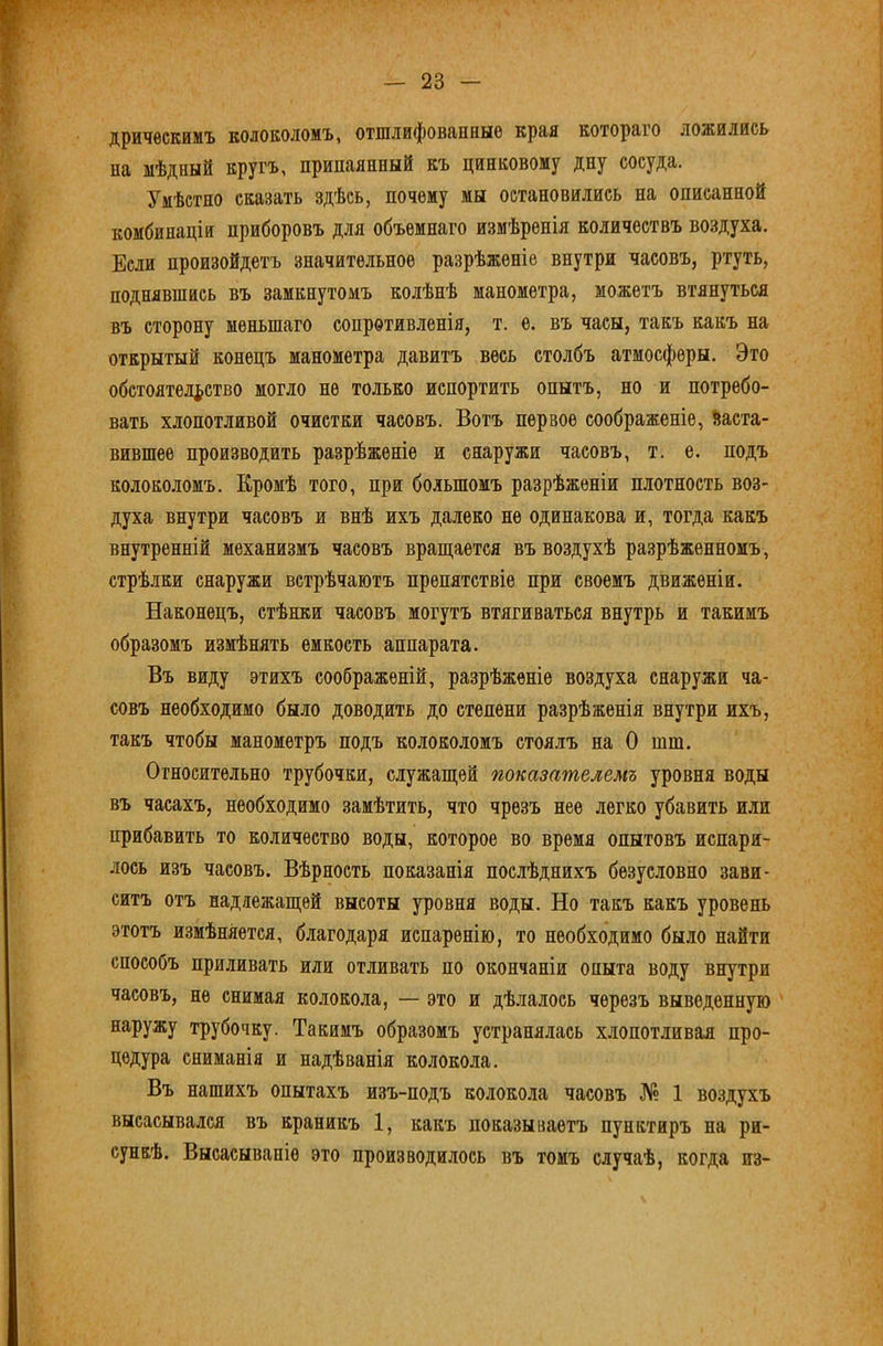 дричѳскимъ колоколомъ, отшлифованные края котораго ложились па мѣдный кругъ, припаянный къ цинковому дну сосуда. Умѣстно сказать здѣсь, почему мы остановились на описанной комбинацій приборовъ для объемнаго измѣренія количествъ воздуха. Если произойдетъ значительное разрѣженіе внутри часовъ, ртуть, поднявшись въ замкнутомъ колѣнѣ манометра, можетъ втянуться въ сторону меньшаго сопротивленія, т. е. въ часы, такъ какъ на открытый конецъ манометра давитъ весь столбъ атмосферы. Это обстоятельство могло не только испортить опытъ, но и потребо- вать хлопотливой очистки часовъ. Вотъ первое соображеніе, Заста- вившее производить разрѣженіе и снаружи часовъ, т. е. подъ колоколомъ. Кромѣ того, при большомъ разрѣженіи плотность воз- духа внутри часовъ и внѣ ихъ далеко не одинакова и, тогда какъ внутренній механизмъ часовъ враш;ается въ воздухѣ разрѣженномъ, стрѣлки снаружи встрѣчаютъ препятствіе при своемъ движеніи. Наконецъ, стѣнки часовъ могутъ втягиваться внутрь и такимъ образомъ измѣнять емкость аппарата. Въ виду этихъ соображеній, разрѣженіе воздуха снаружи ча- совъ необходимо было доводить до степени разрѣженія внутри ихъ, такъ чтобы манометръ подъ колоколомъ стоялъ на О шш. Относительно трубочки, служаш;ей показателемъ уровня воды въ часахъ, необходимо замѣтить, что чрезъ нее легко убавить или прибавить то количество воды, которое во время опытовъ испаря- лось изъ часовъ. Вѣрность показанія послѣднихъ безусловно зави- ситъ отъ надлежаш;ей высоты уровня воды. Но такъ какъ уровень этотъ измѣняется, благодаря испаренію, то необходимо было найти способъ приливать или отливать по окончаніи опыта воду внутри часовъ, не снимая колокола, — это и дѣлалось черезъ выведенную наружу трубочку. Такимъ образомъ устранялась хлопотливая про- цедура сниманія и надѣванія колокола. Въ нашихъ опытахъ изъ-подъ колокола часовъ № 1 воздухъ высасывался въ краникъ 1, какъ показываетъ пунктиръ на ри- сункѣ. Высасываніе это производилось въ томъ случаѣ, когда из-