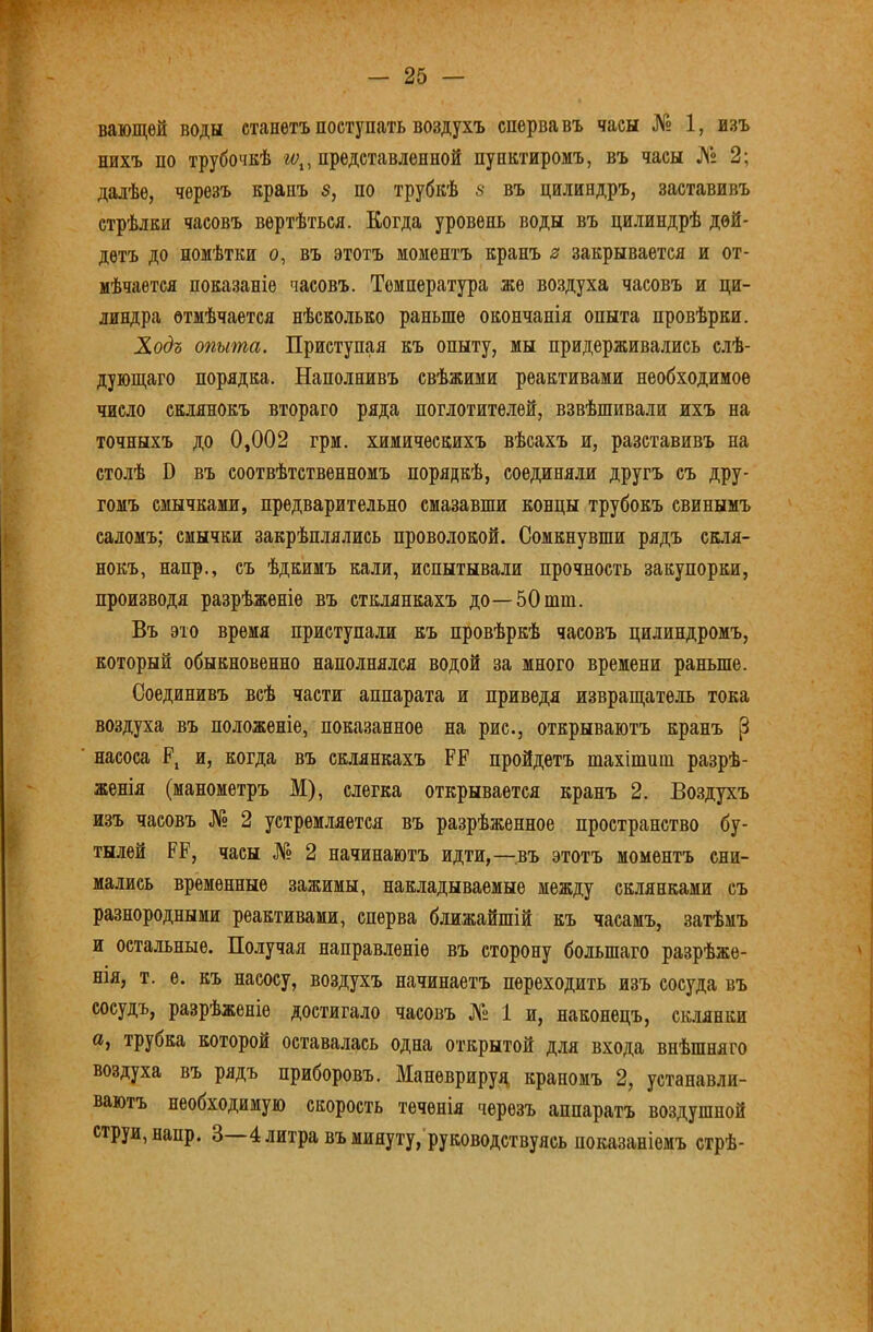 вающѳй воды станетъ поступать воздухъ сперва въ часы № 1, изъ нихъ по трубочпѣ представленной пунктиромъ, въ часы № 2; далѣе, черезъ крапъ 5, по трубкѣ 5 въ цилиндръ, заставивъ стрѣлки часовъ вертѣться. Когда уровень воды въ цилиндрѣ дой- детъ до помѣтки о, въ этотъ моментъ кранъ з закрывается и от- мѣчается показаніе часовъ. Температура же воздуха часовъ и ци- линдра отмѣчается нѣсколько раньше окончанія опыта провѣрки. Ходъ опыта. Приступая къ опыту, мы придерживались слѣ- дуюш,аго порядка. Наполнивъ свѣжими реактивами необходимое число склянокъ втораго ряда поглотителей, взвѣшивали ихъ на точныхъ до 0,002 грм. химическихъ вѣсахъ и, разставивъ на столѣ О въ соотвѣтственномъ порядкѣ, соединяли другъ съ дру- гомъ смычками, предварительно смазавши концы трубокъ свинымъ саломъ; смычки закрѣплялись проволокой. Сомкнувши рядъ скля- нокъ, напр., съ ѣдкимъ кали, испытывали прочность закупорки, производя разрѣженіе въ стклянкахъ до—5Отт. Въ это время приступали къ провѣркѣ часовъ цилиндромъ, который обыкновенно наполнялся водой за много времени раньше. Соединивъ всѣ части аппарата и приведя извраш;атель тока воздуха въ положеніе, показанное на рис., открываютъ кранъ ^ насоса Р, и, когда въ склянкахъ РР пройдетъ тахітнт разрѣ- женія (манометръ М), слегка открывается кранъ 2. Воздухъ изъ часовъ № 2 устремляется въ разрѣженное пространство бу- тылей РР, часы № 2 начинаютъ идти,—^.въ этотъ моментъ сни- мались временные зажимы, накладываемые между склянками съ разнородными реактивами, сперва ближайшій къ часамъ, затѣмъ и остальные. Получая направленіе въ сторону большаго разрѣже- нія, т. е. къ насосу, воздухъ начинаетъ переходить изъ сосуда въ сосудъ, разрѣженіе достигало часовъ № 1 и, наконецъ, склянки а, трубка которой оставалась одна открытой для входа внѣшняго воздуха въ рядъ приборовъ. Маневрируй краномъ 2, устанавли- ваютъ необходимую скорость теченія черезъ аппаратъ воздушной струи, напр. 3 4 литра въ минуту, руководствуясь показаніемъ стрѣ-