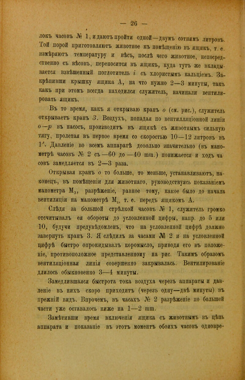 Ж локъ часовъ № 1, и даютъ пройти одной-двумъ сотнямъ литровъ. Той порой приготовляютъ животное къ помѣщенію въ ящикъ, т. е. измѣряютъ температуру и вѣсъ, послѣ чего животное, непосред- ственно съ вѣсовъ, переносится въ ящикъ, куда тутъ же вклады- вается взвѣшенный поглотитель і съ хлористымъ кальціемъ. За- крѣпивши крышку ящика А, на что нужно 2—3 минуты, такъ какъ при этомъ всегда находился служитель, начинали вентили- ровать ящикъ. Въ то время, какъ я открываю кранъ о (см. рис.), служитель открываетъ кранъ 3. Воздухъ, попадая по вентилляціонной линіи о р въ насосъ, производитъ въ ящикѣ съ животнымъ сильную тягу, пролетая въ первое время со скоростью 10—12 литровъ въ 1^ Давленіе во всемъ аппаратѣ довольно значительно (въ мано- метрѣ часовъ № 2 съ —60 до —40 ппп.) понижается и ходъ ча совъ замедляется въ 2—3 раза. Открывая кранъ о то больше, то меньше, устанавливаютъ, на- конецъ, въ помѣщеніи для животнаго, руководствуясь показаніемъ манометра М3, разрѣженіе, равное тому, какое было до нача.та вентиляціи на манометрѣ т. е. передъ ящикомъ А. Слѣдя за большой стрѣлкой часовъ № 1, с.іужито.ть громко отсчитывалъ ея обороты до условленной цифры, напр. до 5 или 10, будучи предувѣдомленъ, что на условленной цифрѣ должно завернуть кранъ 3. Я слѣдилъ за часами № 2 и на услов.іенной цифрѣ быстро опрокидывалъ коромысло, приводя его въ положе- ніе, противоположное представленному на рис. Такимъ образомъ вентиляціонная линія совершенно закрывалась. Венти.іированіе длилось обыкновенно 3—4 минуты. Замедлившаяся быстрота тока воздуха черезъ аппараты и дав- леніе въ нихъ скоро приходитъ (черезъ одну—двѣ минуты) въ прежній видъ. Впрочемъ, въ часахъ № 2 разрѣженіе по большей части уже оставалось ниже на 1—2 шт. Замѣтивши время включенія ящика съ животнымъ въ цѣпь аппарата и показаніе въ этотъ моментъ обоихъ часовъ одновре*