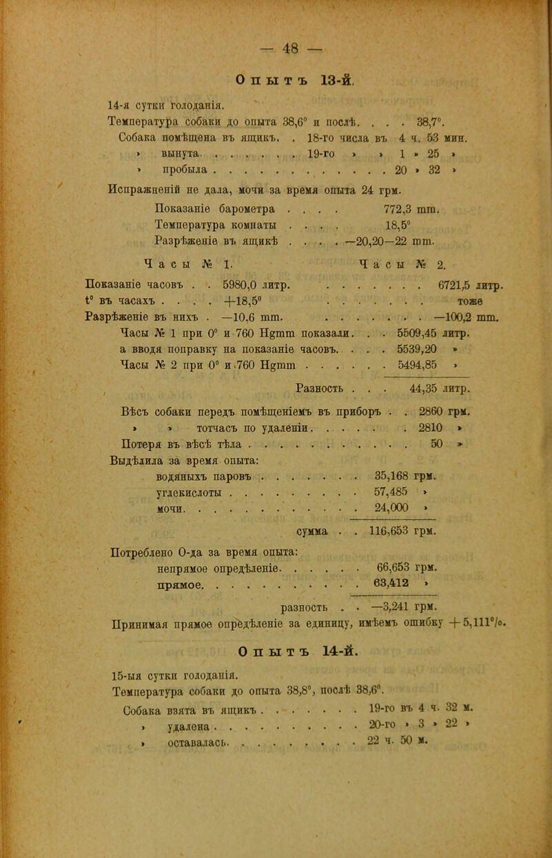 0 п ы т ъ 13-й. 14- я сутки голоданія. Температура собаки до опыта 38,6“ и послѣ. . . . 38,7“, Собака помѣщена въ ящикъ. . 18-го числа въ 4 ч. 53 мин. > вынута 19-го > > 1 • 25 » » пробыла 20 » 32 » Испражненій не дала, мочи за время опыта 24 грм. Показаніе барометра .... 772,3 ппн. Температура комнаты .... 18,5“ Разрѣженіе въ ящикѣ .... —20,20—22 гот. Ч а с ы № 1. Ч а с ы № 2. Показаніе часовъ . . 5980,0 литр. 6721,5 литр 1“ въ часахъ .... +18,5“ тоже Разрѣженіе въ нихъ . —10,6 гот. —100,2 шш. Часы № 1 при 0“ и 760 Н§тпі показали. . . 5509,45 литр, а вводя поправку на показаніе часовъ. . . . 5539,20 » Часы Л» 2 при 0“ и.760 Нагого 5494,85 » , Разность . . . 44,35 литр. Вѣсъ собаки передъ помѣщеніемъ въ приборъ . . 2860 грм, > » тотчасъ по удаленіи . 2810 » Потеря въ вѣсѣ тѣла 50 » Выдѣлила за время опыта: водяныхъ паровъ 35,168 грм. углекислоты 57,485 » мочи 24,000 » сумма , . 116,653 грм. Потреблено 0-да за время опыта: ' непрямое опредѣленіе 66,653 грм. прямое 63,412 » разность . • —3,241 грм. Принимая прямое опредѣленіе за единицу, имѣемъ ошибку +5,111“/о Опытъ 14-й. 15- ыя сутки голоданія. Температура собаки до опыта 38,8“, послѣ 38,6. Собака взята въ ящикъ 19-го въ 4 ч. 32 м. 20-го > 3 » 22 » 22 ч. 50 м. удалена . оставалась