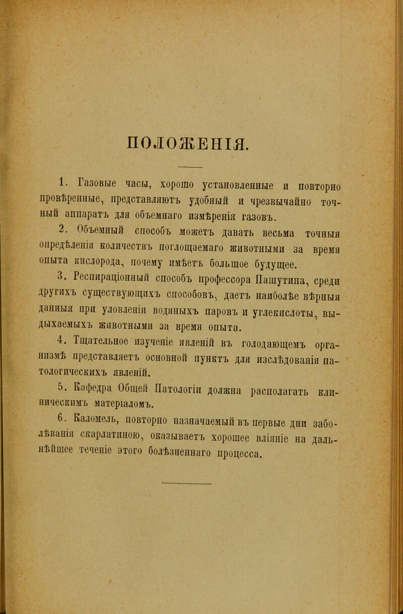 ПОЛОЖЕНІЯ. 1. Газовые часы, хорошо установленные и повторно провѣренные, представляютъ удобный и чрезвычайно точ- ный аппаратъ для объемнаго измѣренія газовъ. 2. Объемный способъ можетъ давать весьма точныя опредѣленія количествъ поглощаемаго животными за время опыта кислорода, почему имѣетъ большое будущее. 3. Респираціонный способъ профессора Пашутина, среди другихъ существующихъ способовъ, даетъ наиболѣе вѣрныя данныя при уловленіи водяныхъ паровъ и углекислоты, вы- дыхаемыхъ животными за время опыта. 4. Тщательное изученіе явленій въ голодающемъ орга- низмѣ представляетъ основной пунктъ для изслѣдованія па- тологическихъ явленій. 5. Кафедра Общей Патологіи должна располагать кли- ническимъ матеріаломъ. 6. Каломель, повторно назначаемый въ первые дни забо- лѣванія скарлатиною, оказываетъ хорошее вліяніе на даль- нѣйшее теченіе этого болѣзненнаго процесса.
