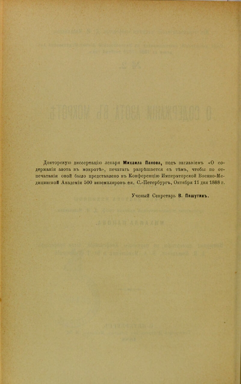 Докторскую диссертацію лекаря Михаила Панова, подъ загдавіемъ «О со- держаніи ааота въ мокротѣ», печатать разрѣшается съ тѣмъ, чтобы по от- печатали оной было представлено въ Конференцію Императорской Военно-Ме- дицинской Академіи 500 экземпляровъ ѳя. С.-Петербургь, Октября 11 дня 1888 г. Ученый Секретарь В. Пашутинъ.