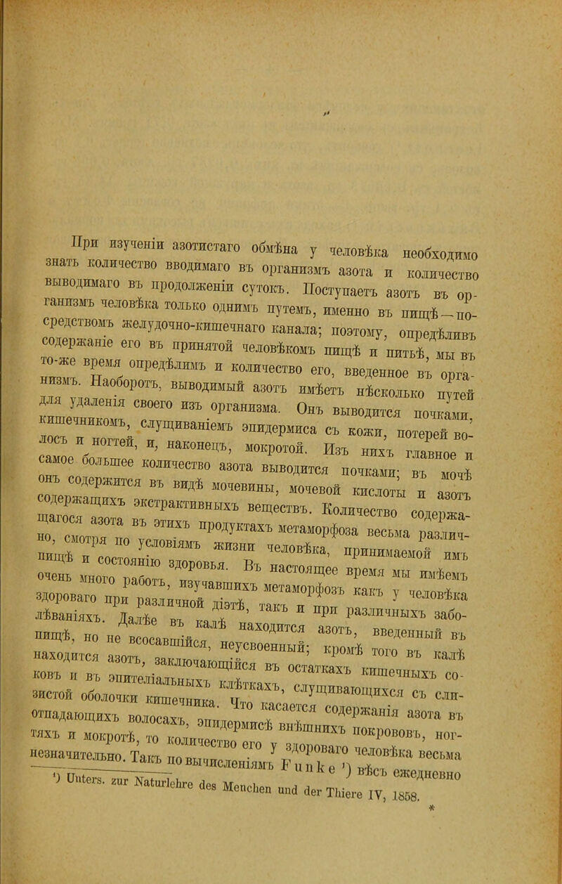 При ивученщ азотистаго обмѣна у человѣка необходимо знать количество вводнмаго въ организмъ азота н количество выводима™ въ продолженіи сутовъ. Поступаетъ азоть въ оі>- ганнзмъ человѣка только однимъ путемь, именно въ пищѣ-по- ередствомъ желудочно-кишечнаго канала; поэтому, онредѣливъ содержанш его въ принятой человѣкомъ пищѣ и питьѣ Св^ то-же время опредѣлнмъ и количество его, введенное въ оргГ низмъ. Наоборогъ, выводимый азотъ имѣетъ несколько путй да УДалешя своето изъ организма. Онъ выводится почкаГ кише,никомъ, слущиваніемъ эпидермиса съ кожи, потерей во' лосъ и ногтей, и, иакоиецъ, мокротой. Изъ нилъ гГвНОе и амое ольшее количество азота выводится почками; въ и ,ѣ онъ сдержится въ видѣ мочевины, мочевой кисло™ и аотъ сод„хъ экстрактшщькъ веществъ - авоть но сіГ™8:,:™ ПР°ДУКТаХЪ МеТаМ°*3а -сьмаТХ . нищѣ Лес янГвГ ЖГОНПН адЛ0ВѢка> ^маемой имъ очень ГногоТаГ^Г' Въ НаС ^ * **мъ здороваго Ц7^г;^ъ2г:ткакъ у человѢи Дѣваніялъ. Іалѣе „ъ I * рн Рампчньіхъ забо- пищѣ, „о не всосавшійГ ™ Юе™ » находится а оГзаТлГашшГ СВ°еННЫЙ; ^ ™ГО Вг ** »въ и въ эпи?еліа™ыГГГЯ ВЪ °СТ№ » застой оброчки еъ сли- отпадающихъ волосахъ Г™ , 7 ^«а азота въ н^значи^Такъпо вычислен^ ^ ™ ^™** Меы»