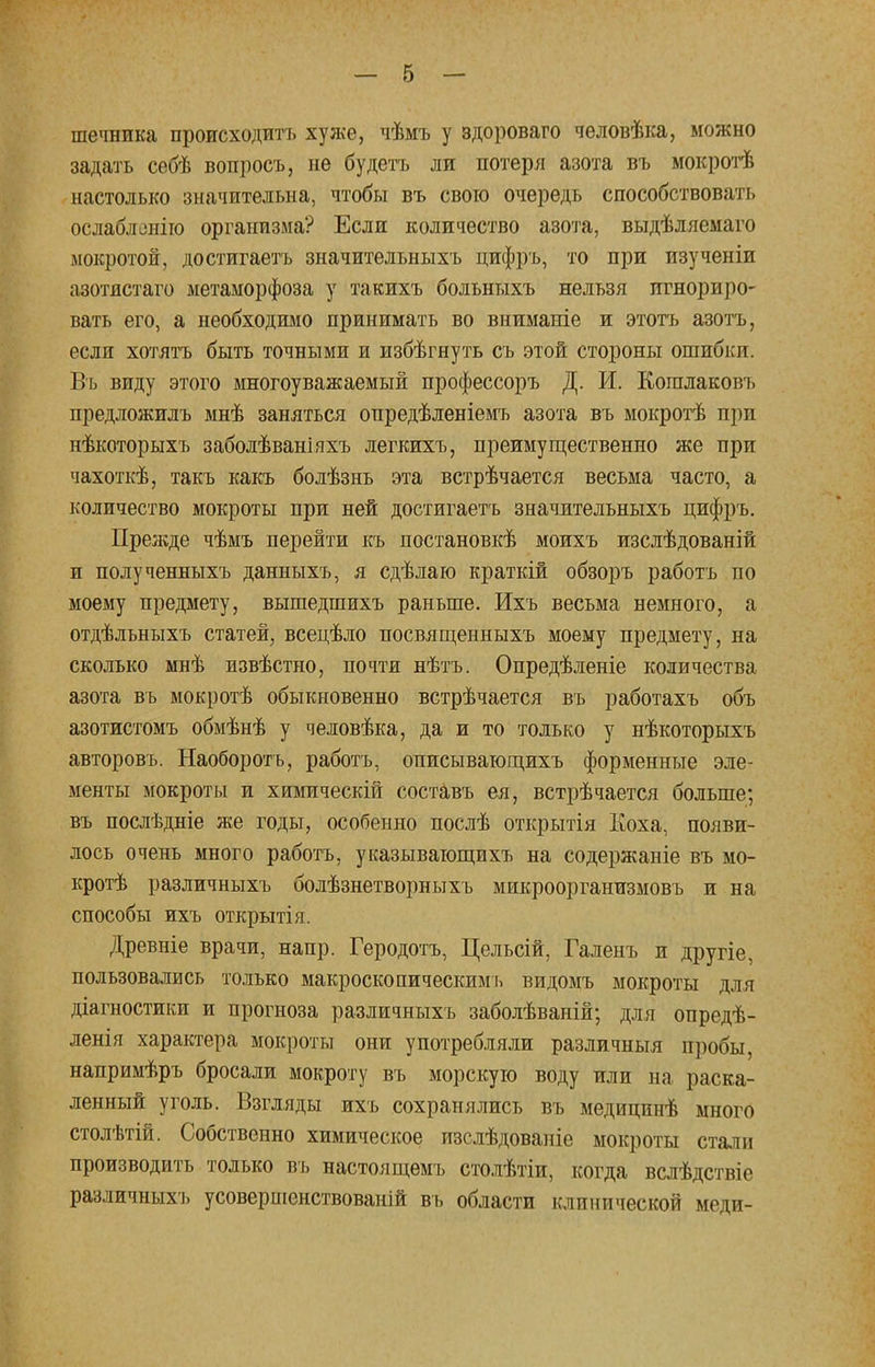 шечника происходить хуже, чѣмъ у здороваго человѣка, можно задать себѣ вопросъ, не будетъ ли потеря азота въ мокротѣ настолько значительна, чтобы въ свою очередь способствовать ослаблению организма? Если количество азота, выдѣляемаго мокротой, достигаетъ значительныхъ цифръ, то при изученіи азотистаго метаморфоза у такихъ больныхъ нельзя игнориро- вать его, а необходимо принимать во вниманіе и этотъ азотъ, если хотятъ быть точными и избѣгнуть съ этой стороны ошибки. Въ виду этого многоуважаемый профессоръ Д. И. Когалаковъ предложилъ мнѣ заняться опредѣленіемъ азота въ мокротѣ при нѣкоторыхъ заболѣваніяхъ легкихъ, преимущественно же при чахоткѣ, такъ какъ болѣзнь эта встрѣчается весьма часто, а количество мокроты при ней достигаетъ значительныхъ цифръ. Прежде чѣмъ перейти къ постановкѣ моихъ изслѣдованій и полученныхъ данныхъ, я сдѣлаю краткій обзоръ работъ по моему предмету, вышедшихъ раньше. Ихъ весьма немного, а отдѣльныхъ статей, всецѣло посвященныхъ моему предмету, на сколько мнѣ нзвѣстно, почти нѣтъ. Опредѣленіе количества азота въ мокротѣ обыкновенно встрѣчается въ работахъ объ азотистомъ обмѣнѣ у человѣка, да и то только у нѣкоторыхъ авторовъ. Наоборотъ, работъ, описывающихъ форменные эле- менты мокроты и химическій составь ея, встрѣчается больше; въ послѣдніе же годы, особенно послѣ открытія Коха, появи- лось очень много работъ, указывающихъ на содержаніе въ мо- кротѣ различныхъ болѣзнетворныхъ микроорганизмовь и на способы ихъ открытія. Древніе врачи, напр. Геродотъ, Цельсій, Галенъ и другіе, пользовались только макроскопическим ь видомъ мокроты для діагностики и прогноза различныхъ заболѣваній; для опредѣ- ленія характера мокроты они употребляли различный пробы, напримѣръ бросали мокроту въ морскую воду или на раска- ленный уголь. Взгляды ихъ сохранялись въ медицинѣ много столѣтій. Собственно химическое изслѣдованіе мокроты стали производить только въ настоящемъ столѣтіи, когда вслѣдствіе различныхъ усовершенствованій въ области клинической меди-