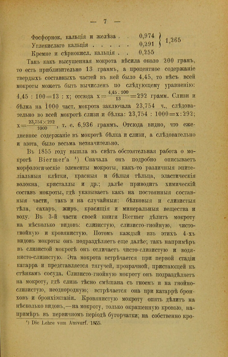 Фосфорнок. кальція и желѣза . . 0,974 ) ^5 Углекислаго кальція 0,291 ) Кремне и сѣрнокисл. кальція . . 0,255 Такъ какъ высушенная мокрота вѣсила около 200 гранъ, то есть приблизительно 13 граммъ, а процентное содержаніе твердыхъ составныхъ частей въ ней было 4,45, то вѣсъ всей мокроты можетъ быть вычисленъ по слѣдующему уравненію: 4 45 100 4,45 : 100=13 : х; отсюда х=— —=292 грамм. Слизи и бѣлка на І000 част, мокрота заключала 23,754 ч., слѣдова- тельно во всей мокрогѣ слизи и бѣлка: 23,754 : 1000=х:292; х__ 23,754X292 ^ ^ ^ б Граммъ. Отсюда видно, что еже- дневное содержаніе въ мокротѣ бѣлка и слизи, а слѣдовательно и азота, было весьма незначительно. Въ 1855 году вышла въ свѣтъ обстоятельная работа о мо- крой Віегтег'а *) Сначала онъ подробно описываетъ морфологическіе элементы мокроты, какъ-то различныя эпите- ліальныя клѣтки, красныя и бѣлыя тѣлъца, эластическія волокна, кристаллы и др.; далѣе приводитъ химическій составъ мокроты, гдѣ указываетъ какъ на постоянныя состав- ныя части, такъ и на случайный: бѣлковыя и слизистыя тѣла, сахаръ, жиръ, красящія и минеральный вещества и воду. Въ 3-й части своей книги Віегтег дѣлитъ мокроту на нѣсколько видовъ: слизистую, слизисто-гнойную, чисто- гнойную и кровянистую. Потомъ каждый изъ этихъ 4-хъ видовъ мокроты онъ подраздѣляетъ еще далѣе; такъ напримѣръ въ слизистой мокротѣ онъ отличаетъ чисто-слизистую и водя- нисто-слизистую. Эта мокрота встрѣчается при первой стадіи катарра и представляется тягучей, прозрачной, пристающей къ стѣнкамъ сосуда. Слизисто-гнойнуго мокроту онъ подраздѣляетъ на мокроту, гдѣ слизь тѣсно смѣшана съ гноемъ и на гнойно- слизистую, неоднородную; встрѣчается она при катаррѣ брон- ховъ и бронхіэктазіи. Кровянистую мокроту опять дѣлитъ на нѣсколько видовъ,—на мокроту, только окрашенную кровью, на- примѣръ въ первичномъ періодѣ бугорчатки; на собственно кро- 0 Біе ЬеЬге ѵот АпзѵигГ. 1865.