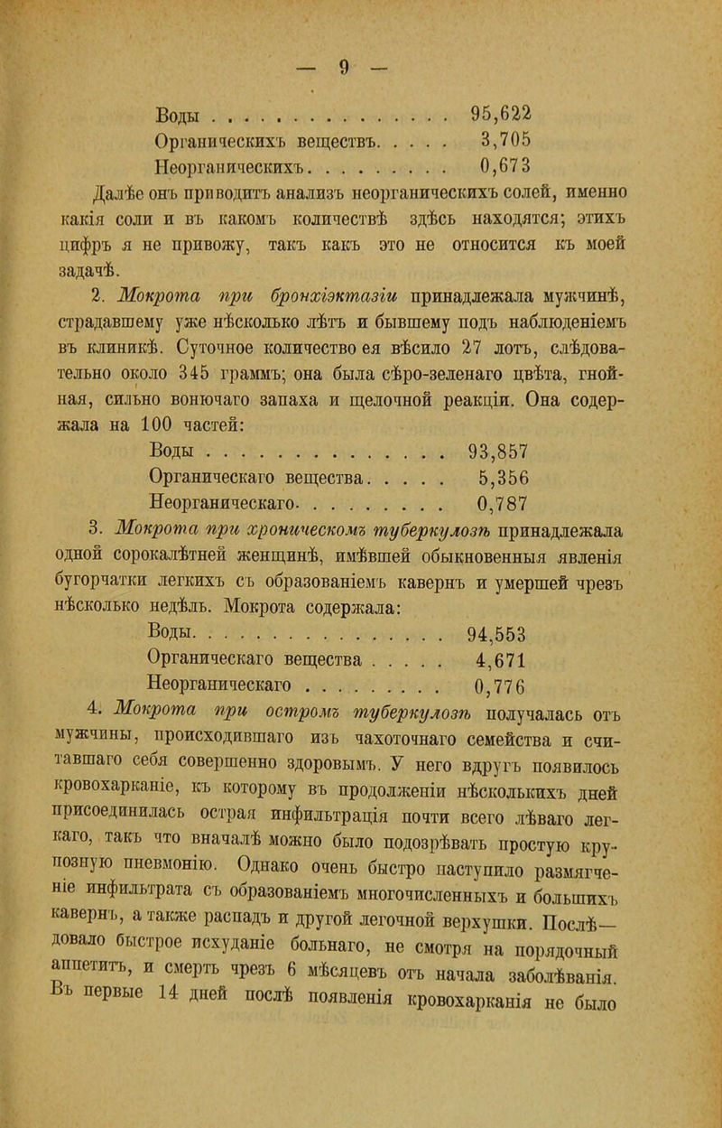 Воды 95,622 Органическихъ веществъ 3,705 Неорганическихъ 0,673 Далѣе онъ приводить анализъ неорганическихъ солей, именно какія соли и въ какомъ количествѣ здѣсь находятся; этихъ цифръ я не привожу, такъ какъ это не относится къ моей задачѣ. 2. Мокрота при бронхіэктазіи принадлежала муяічинѣ, страдавшему уже нѣсколько лѣтъ и бывшему подъ наблюденіемъ въ клиникѣ. Суточное количество ея вѣсило 27 лотъ, слѣдова- тельно около 345 граммъ; она была сѣро-зеленаго цвѣта, гной- ная, сильно вонючаго запаха и щелочной реакціи. Она содер- жала на 100 частей: Воды 93,857 Органическаго вещества 5,356 Неорганическаго. 0,787 3. Мокрота при хроническом^ туберкулозѣ принадлежала одной сорокалѣтней женщинѣ, имѣвшей обыкновенный явленія бугорчатки легкихъ сь образованіемъ кавернъ и умершей чрезъ нѣсколько недѣль. Мокрота содерлшіа: Воды 94,553 Органическаго вещества 4,671 Неорганическаго . . 0,776 4. Мокрота при острот туберкулозѣ получалась отъ мужчины, происходившаго изъ чахоточнаго семейства и счи- тавшаго себя совершенно здоровымъ. У него вдругъ появилось кровохарканіе, къ которому въ продолженіи нѣсколькихъ дней присоединилась острая инфильтрація почти всего лѣваго лег- каго, такъ что вначалѣ можно было подозрѣвать простую кру- позную пневмонію. Однако очень быстро паступило размягче- ніе инфильтрата съ образованіемъ многочисленныхъ и большихъ кавернъ, а также распадъ и другой легочной верхушки. Послѣ— довало быстрое исхуданіе больнаго, не смотря на порядочный аппетигь, и смерть чрезъ 6 мѣсяцевъ отъ начала заболѣванія Въ первые 14 дней послѣ появленія кровохарканія не было