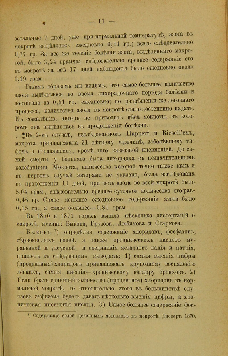 остальные 7 дней, уже при нормальной температурѣ, азота въ мокротѣ выдѣлялось ежедневно 0,11 гр.; всего слѣдовательно 0,77 гр. За все же теченіе болѣзни азота, выдѣленнаго мокро- той, было 3,24 грамма; слѣдовательно среднее содержаніе его въ 'мокротѣ за всѣ 17 дней иаблюденія было ежедневно около 0,19 грам. Такимъ образомъ мы видимъ, что самое большее количество азота выдѣлялось во время лихорадочнаго періода болѣзни и достигало до 0,51 гр. ежедневно; по разрѣшеніи же легочнаго процесса, количество азота въ мокротѣ стало постепенно падать. Къ сожалѣнію, авторъ не приводить вѣса мокроты, въ кото- ромъ она выдѣлялась въ продолженіи болѣзни. ^Въ 2-мъ случаѣ, изслѣдованномъ Ниррегі и ЕіезеІГемъ, мокрота принадлежала 31 лѣтнему мужчинѣ, заболѣвшему ти- фомъ и страдавшему, кромѣ того, казеозной пневмоніей. До са- мой смерти у больнаго была лихорадка съ незначительными колебаніями. Мокрота, количество которой точно также какъ и въ первомъ случаѣ авторами не указано, была изслѣдована въ продолженіи 11 дней, при чемъ азота во всей мокротѣ было 5,04 грам., слѣдовательно среднее суточное количество егорав- 0,46 гр. Самое меньшее ежедневное содержаніе азота было 0,15 гр., а самое большее—0,81 грам. Въ 1870 и 1871 годахъ вышло нѣсколько диссертацій о мокротѣ, именно: Быкова, Грузова, Любимова и Старкова. Быковъ *) оиредѣляя содержаніе хлоридовь, фосфатовъ, сѣрнокислыхъ солей, а также органическихъ кислотъ му- равьиной и уксусной, и соединенія металловъ калія и натрія, пришелъ къ слѣдующимъ выводамъ: 1) самыя высшія цифры (процентныя) хлоридовь принадлежать крупозному воспаленію легкихъ, самыя нисшія—хроническому катарру бронховъ. 2) Если брать единицей количество (процентное) хлоридовь въ нор- мальной мокротѣ, то относительно этого въ большинствѣ слу- чаевъ эмфизема будетъ давать нѣсколько высшія цифры, а хро- ническая пневмонія нисшія. 3) Самое большее содержаніе фос- *) Содержаніе солей щелочныхъ металловъ въ мокротѣ. Днссерт. 1870.