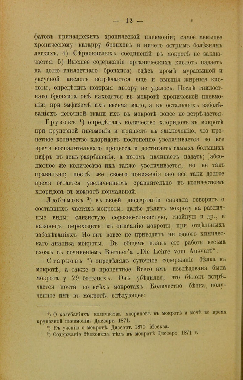 - п — фатовъ принадлежать хронической пневмоніи; самое меньшее хроническому катарру бронховъ и ничего острымъ болѣзнямъ лепшхъ. 4) Сѣрнокислыхъ соединеній въ мокротѣ не заклю- чается. 5) Высшее содержаніе органическихъ кислотъ падаегь на долю гнилостнаго бронхита; здѣсь кромѣ муравьиной и уксусной кислотъ встрѣчаются еще и высшія жирныя кис- лоты, опредѣлить которыя автору не удалось. Послѣ гнилост- наго бронхита онѣ находятся вь мокротѣ хронической пневмо- ніи; при эмфиземѣ ихъ весьма мало, а въ остальныхъ заболѣ- ваніяхъ легочной ткани ихъ въ мокротѣ вовсе не встрѣчается. Грузовъ 1) опредѣлялъ количество хлоридовъ въ мокротѣ при крупозной пневмоніи и пришелъ къ заключенію, что про- цетное количество хлоридовъ постепенно увеличивается во все время воспалительнаго процесса и достигаетъ самыхъ болыпихъ цифръ въ день разрѣшенія, а потомъ начинаетъ падать; абсо- лютное же количество ихъ также увеличивается, но не такъ правильно; послѣ же своего пониженія оно все таки долгое время остается увеличеннымъ сравнительно въ количествомъ хлоридовъ въ мокротѣ нормальной. Любимовъ 2) въ своей диссертаціи сначала говорить о составныхъ частяхъ мокроты, далѣе дѣлитъ мокроту на различ- ные виды: слизистую, серозно-слизистую, гнойную и др., и наконецъ переходить къ описанію мокроты при отдѣльныхъ заболѣваніяхъ. Но онъ вовсе не приводить ни одного химичес- каго анализа мокроты. Въ общемъ планъ его работы весьма схожъ съ сочиненіемъ Віегтег'а „Біе Ьеііге ѵот Аизѵші Старковъ 3) опредѣлялъ суточное содержапіе бѣлка въ мокротѣ, а также в процентное. Всего имъ изслѣдована была мокрота у 29 больныхъ. Онъ убѣдился, что бѣлокъ встрѣ- чается почти во всѣхъ мокротахъ. Количество бѣлка, полу- ченное имъ въ мокротѣ, слѣдующее: *) О колебаніяхъ количества хлоридовъ въ мокротѣ и мочѣ во время крупозной ішевмоіііи. Диссерт. 1871. ') Къ ученію о мокротѣ. Диссерт. 1870. Москва.