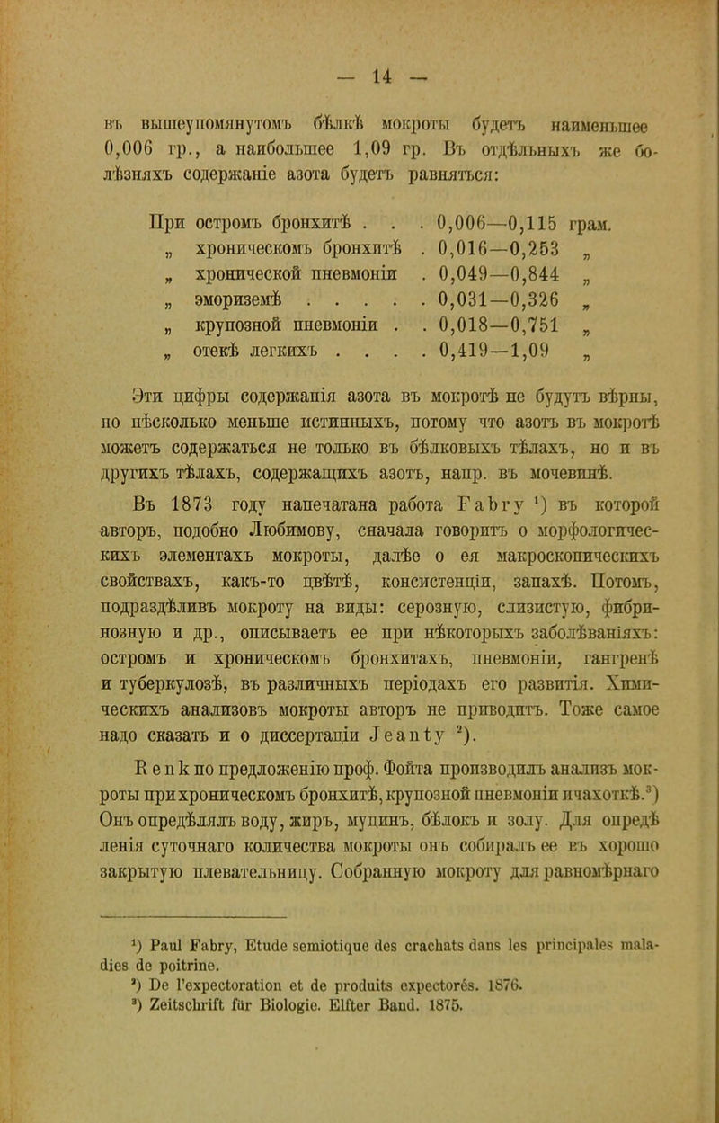 въ вытеупомянутомъ бѣлкѣ мокроты будетъ наименьшее 0,006 гр., а наибольшее 1,09 гр. Въ отдѣльныхъ же бо- лѣзняхъ содержаніе азота будетъ равняться: При остромъ бронхитѣ . . . 0,006—0,115 грам. „ хроническомъ бронхитѣ . 0,016—0,263 „ „ хронической пневмоніи . 0,049—0,844 „ „ эмориземѣ 0,031—0,326 „ „ крупозной пневмоніи . . 0,018—0,751 „ „ отекѣ легкихъ .... 0,419 — 1,09 „ Эти цифры содержанія азота въ мокротѣ не будутъ вѣрны, но нѣсколько меньше истинныхъ, потому что азотъ въ мокротѣ можетъ содержаться не только въ бѣлковыхъ тѣлахъ, но и въ другихъ тѣлахъ, содержащихъ азотъ, напр. въ мочевпнѣ. Въ 1873 году напечатана работа ГаЪгу ') въ которой авторъ, подобно Любимову, сначала говорить о морфологпчес- кихъ элементахъ мокроты, далѣе о ея макроскопическихъ свойствахъ, какъ-то цвѣтѣ, консистенціи, запахѣ. Потомъ, подраздѣливъ мокроту на виды: серозную, слизистую, фибри- нозную и др., описываетъ ее при нѣкоторыхъ заболѣваніяхъ: остромъ и хроническомъ бронхитахъ, пневмоніи, гангренѣ и туберкулозѣ, въ различныхъ періодахъ его развитія. Хпми- ческихъ анализовъ мокроты авторъ не приводить. Тоже самое надо сказать и о диссертаціи Зе&піу 2). К е п к по предложение проф. Фойта производить анализъ мок- роты при хроническомъ бронхитѣ, крупозной пневмоніи ичахоткѣ.3) Онъ опредѣлялъ воду, жиръ, муцинъ, бѣлокъ и золу. Для опредѣ ленія суточнаго количества мокроты онъ собнралъ ее еъ хорошо закрытую плевательницу. Собранную мокроту для равномѣрнаго *) Раиі ЕаЬгу, ЕШйе зетіоМдие йез сгасЬаІз сіапз Іез ргіпсіраіе? таіа- йіез де роіігіпе. ') Бе Гехресіогаііоп еЬ сіе ргосіиііз охресіогёз. 1876. 3) 2еіІзсЬгііІ Гаг Віоіокіе. ЕШег Вапд. 1875.