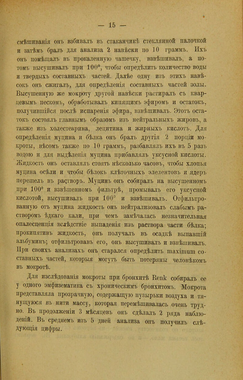 смѣшиванія онъ взбивалъ въ стаканчикѣ стеклянной палочкой и затѣмъ бралъ для анализа 2 навѣски но 10 граммъ. Ихъ онъ помѣщалъ въ прокаленную чашечку, взвѣшивалъ, а по- томъ высушивалъ при 100°, чтобы опредѣлить количество воды и твердыхъ составныхъ частей. Далѣе одну изъ этихъ навѣ- сокъ онъ сжигалъ, для опредѣленія составныхъ частей золы. Высушенную же мокроту другой навѣски растиралъ съ квар- цевымъ пескомъ, обработывалъ кипящимъ эфиромъ и остатокъ, получившійся послѣ испаренія эфира, взвѣшивалъ. Этотъ оста- токъ состоялъ главнымъ образомъ изъ нейтральныхъ жировъ, а также изъ холестеарина, лецитина и жирныхъ кислотъ. Для опредѣленія муцина и бѣлка онъ бралъ другія 2 порціи мо- кроты, вѣсомъ также по 10 граммъ, разбавлялъ ихъ въ 5 разъ водою и для выдѣленія муцина прибавлялъ уксусной кислоты. Жидкость онъ оставлялъ стоять нѣсколько часовъ, чтобы хлопья муцина осѣли и чтобы бѣлокъ клѣточныхъ элелентовъ и ядеръ перешелъ въ рас/гворъ. Муцинъ онъ собиралъ на высушенномъ при 100° и взвѣшенномъ фильтрѣ, промывалъ его уксусной кислотой, высушивалъ при 100° и взвѣшивалъ. Отфильтро- ванную отъ муцина жидкость онъ нейтрализовалъ слабымъ ра- створомъ ѣдкаго кали, при чемъ замѣчалась незначительная опалесценція всдѣдствіе выпаденія изъ раствора части бѣлка; прокипятивъ жидкость, онъ получалъ въ осадкѣ выпавшій альбуминъ; отфильтровавъ его, онъ высушивалъ и взвѣшивалъ. При своихъ анализахъ онъ старался определить тахіпшш со- ставныхъ частей, которыя могутъ быть потеряны человѣкомъ въ мокротѣ. Для изслѣдованія мокроты при бронхитѣ Кепк собиралъ ее у одного эмфизематика съ хроническимъ бронхитомъ. Мокрота представляла прозрачную, содержащую пузырьки воздуха и тя- нущуюся въ нити массу, которая перемѣшивалась очень труд- но. Въ продолженіи 3 мѣсяцевъ онъ сдѣлалъ 2 ряда наблю- деній. Въ среднемъ изъ 5 дней анализа онъ получилъ слѣ- дующія цифры.