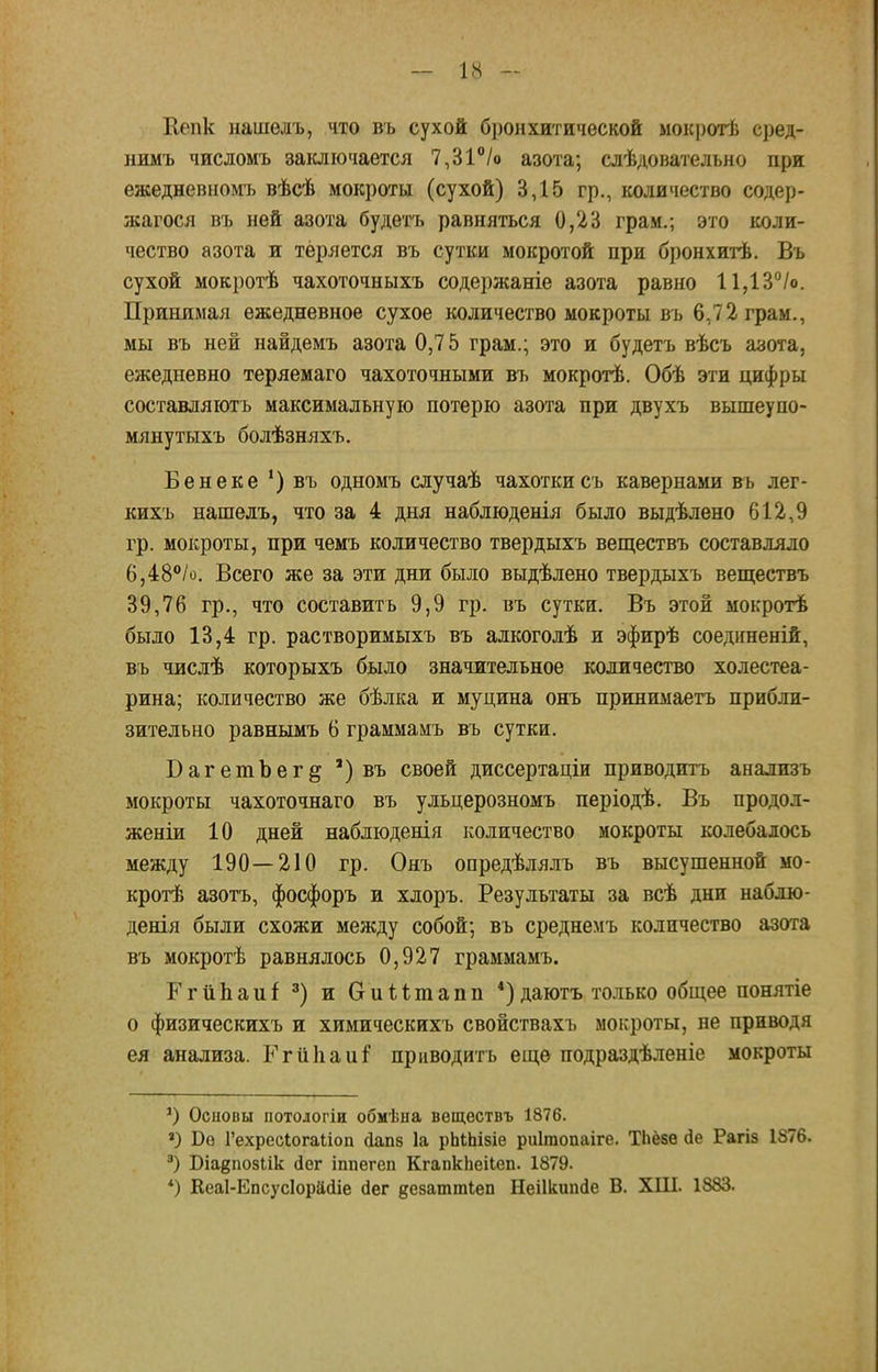 Кепк нашѳлъ, что въ сухой бронхитической мокротѣ сред- нимъ числомъ заключается 7,31°/о азота; следовательно при ежедневномъ вѣсѣ мокроты (сухой) 3,15 гр., количество содер- жался въ ней азота будетъ равняться 0,23 грам.; это коли- чество азота и теряется въ сутки мокротой при бронхитѣ. Въ сухой мокротѣ чахоточныхъ содержаніе азота равно 11,13°/о. Принимая ежедневное сухое количество мокроты въ 6,72 грам., мы въ ней найдемъ азота 0,75 грам.; это и будетъ вѣсъ азота, ежедневно теряемаго чахоточными въ мокротѣ. Обѣ эти цифры составляютъ максимальную потерю азота при двухъ вышеупо- мяну тыхъ болѣзняхъ. Бенеке ') въ одномъ случаѣ чахоткисъ кавернами въ лег- кихъ нашелъ, что за 4 дня наблюденія было выдѣлено 612,9 гр. мокроты, при чемъ количество твердыхъ веществъ составляло 6,48°/о. Всего же за эти дни было выдѣлено твердыхъ веществъ 39,76 гр., что составить 9,9 гр. въ сутки. Въ этой мокротѣ было 13,4 гр. растворимыхъ въ алкоголѣ и эфирѣ соеднненій, въ числѣ которыхъ было значительное количество холестеа- рина; количество же бѣлка и муцина онъ принимаетъ прибли- зительно равнымъ 6 граммамъ въ сутки. БагетЪег^ ') въ своей диссертаціи приводитъ анализъ мокроты чахоточнаго въ ульцерозномъ періодѣ. Въ продол- женіи 10 дней наблюдения количество мокроты колебалось между 190—210 гр. Онъ опредѣлялъ въ высушенной мо- кроте азотъ, фосфоръ и хлоръ. Результаты за всѣ дни наблю- денія были схожи между собой; въ среднемъ количество азота въ мокротѣ равнялось 0,927 граммамъ. ГгйЬаиІ 3) и (тиіітапп ') даютъ только общее понятіе о физическихъ и химическихъ свойствах!, мокроты, не приводя ея анализа. Ргипаиг* приводить еще подраздѣленіе мокроты *) Основы потологіи обмѣна веществъ 1876. *) Бе Гехресіогаііоп сіапз 1а рЬШзіе риігаопаіге. ТЬёве сіе Рагіз 1876. 3) Біадпозіік йог іппегеп КгапкЬеіІеп. 1879. *) Кеаі-Епсусіорййіе (іег дезаттіеп Неіікипіе В. ХШ. 1883.