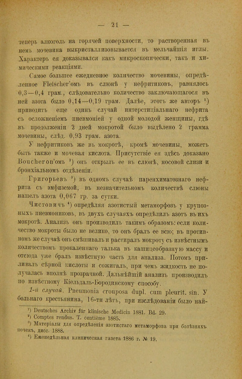 теперь алкоголь на горячей поверхности, то растворенная въ немь мочевина выкристаллизовывается въ мельчайшія иглы. Характѳръ ея доказывался какъ микроскопически, такъ п хи- мическими реакціямп. Самое большее ежедневное количество мочевины, опреде- ленное Пеі8с1іег'омъ въ слюнѣ у нефритиковъ, равнялось 0,3 — 0,4 грам., слѣдовательно количество заключающаяся въ ней азота было 0,14—0,19 грам. Далѣе, этотъ же авторъ ') приводить еще одинъ случай интерстиціальнаго нефрита съ осложненіемъ пневмоніей у одной молодой женщины, гдѣ въ продолженіи 2 дней мокротой было выдѣлено 2 грамма мочевины, слѣд. 0,93 грам. азота. У нефритиковъ же въ мокротѣ, кромѣ мочевины, можетъ быть также и мочевая кислота. Присутствіе ея здѣсь доказано Воиспегоп'омъ 2) онъ открылъ ее въ слюнѣ, носовой слизи и бронхіальномъ отдѣленіи. Григорьевъ 3) въ одномъ случаѣ паренхиматознаго неф- рита съ эмфиземой, въ незначительномъ количествѣ слюны нашелъ азота 0,067 гр. за сутки. Чистов и чъ 4) опредѣляя азотистый метаморфозъ у крупоз- ныхъ нневмонпковъ, въ двухъ случаяхъ опредѣлилъ азотъ въихъ мокротѣ. Аналпзъ онъ производилъ такимъ образомъ: если коли- чество мокроты было не велико, то онъ бралъ ее всю; въ против- номъ же случаѣ онъ Схмѣшивалъ и растиралъ мокроту съ извѣстнымъ количествомъ прокаленнаго талька въ кашицеобразную массу и отсюда уже бралъ извѣстную часть для анализа. Потомъ прп- ливалъ сѣрной кислоты и сожигалъ, при чемъ жидкость не по- лучалась вполнѣ прозрачной. Дальнѣйшій анализъ производилъ по извѣстному Кіельдаль-Бородинскому способу. 1-й случай. Рпешпопіа сгоироза сіирі. сит ріеигіі, зіп. У больнаго крестьянина, 16-ти лѣтъ, при изслѣдованіи было най- *) І)еиІзсЬез Агсіііѵ Гиг кІіпізсЬе Мейісіп 1881. Вй. 29. 3) Сотаріез гепаиз. Т. сѳпііёте 1885. 3) Матеріалы для опредѣлѳнія азотистаго метаморфоза при болѣзияѵь почекъ, дисс 1888. *) Еженедѣльная клиническая газета 1886 г. № 19.