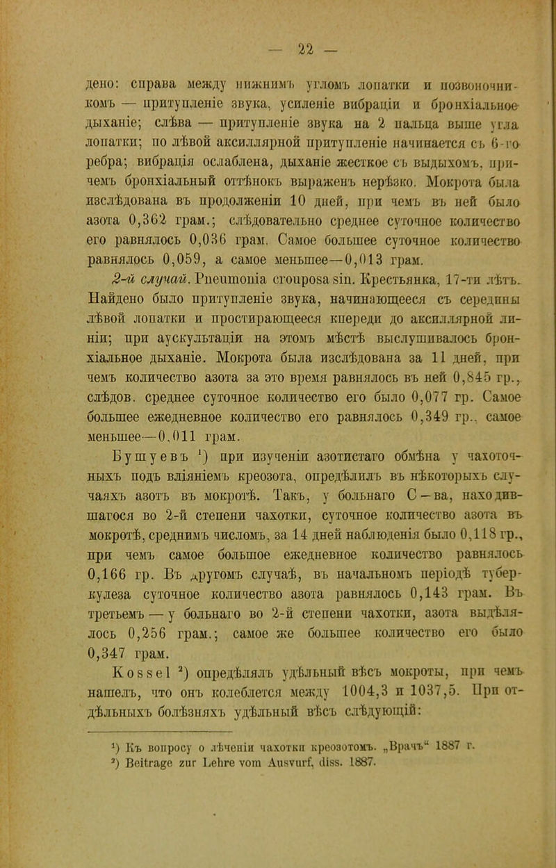 дено: справа между иижнимъ угломъ лопатки и позвоночни- комъ — притупленіе звука, усиленіе вибраціи и бронхіальное дыханіе; слѣва — притупленіе звука на 2 пальца выше ѵгла лопатки; по лѣвой аксиллярной притупленіе начинается сь 0-го- ребра; вибрація ослаблена, дыханіе жесткое сь выдыхомъ, при- чемъ бронхіальный оттѣнокъ выраженъ нерѣзко. Мокрота бы.іа изслѣдована въ продолженіи 10 дней, при чемъ въ ней было азота 0,362 грам.; слѣдовательно среднее суточное количество его равнялось 0,ОВ6 грам. Самое большее суточное количество равнялось 0,059, а самое меньшее—0,013 грам. 2-й случай. Риеитоша сгоирозазіп. Крестьянка, 17-ти лѣтъ. Найдено было притупленіе звука, начинающееся съ середпны лѣвой лопатки и простирающееся кпереди до аксиллярной ли- ши,; при аускультаціи на этомъ мѣстѣ выслушивалось брон- хіальное дыханіе. Мокрота была изслѣдована за 11 дней, при чемъ количество азота за это время равнялось въ ней 0,845 гр., слѣдов. среднее суточное количество его было 0,077 гр. Самое большее ежедневное количество его равнялось 0,349 гр.. самое меньшее—0,011 грам. Бушуевъ ') при изученіи азотистаго обмѣна у чахоточ- ныхъ подъ вліяніемъ креозота, опредѣлилъ въ нѣкоторыхъ сду- чаяхъ азотъ въ мокрой. Такъ, у больнаго С—ва, находив- шагося во 2-й степени чахотки, суточное количество азота въ мокротѣ, среднимъ числомъ, за 14 дней наблюденія было 0,118 гр., при чемъ самое большое ежедневное количество равнялось 0,166 гр. Въ другомъ случаѣ, въ начальномъ періодѣ тубер- кулеза суточное количество азота равнялось 0,143 грам. Въ третьемъ — у больнаго во 2-й степени чахотки, азота выделя- лось 0,256 грам.; самое же большее количество его было 0,347 грам. Ко8 8е1 2) опредѣлялъ удѣльный вѣсъ мокроты, при чемъ нашелъ, что онъ колеблется между 1004,3 и 1037,5. При от- дѣльныхъ болѣзняхъ удѣльный вѣсъ слѣдующій: *) Къ вопросу о лѣченіи чахотка креозотохъ. „Врачъ 1887 г. а) Веіігаде гиг ЬеЬге ѵот АияѵигГ, ііізз. 1887.