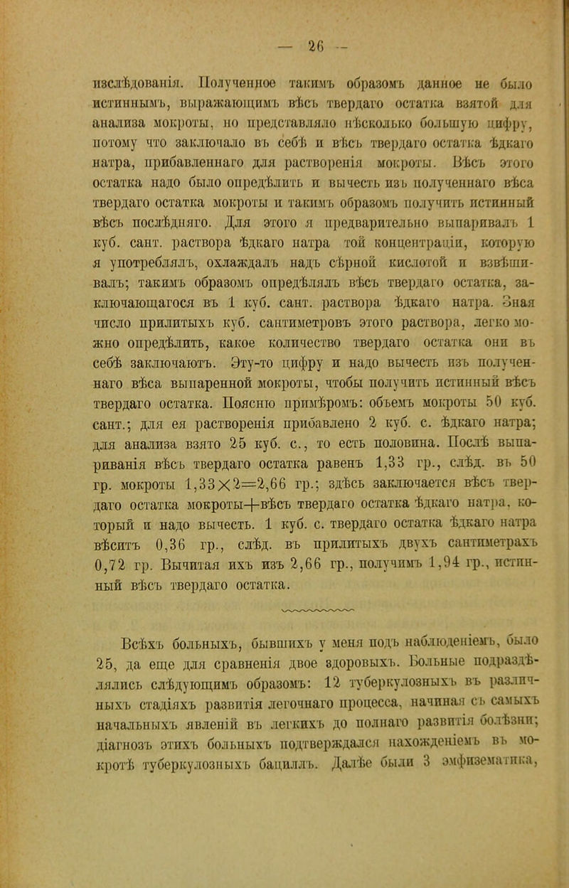 пзслѣдованія. Полученное такимъ образомъ данное не было истиннымъ, вмражающимъ вѣсь твердаго остатка взятой д.ш анализа мокроты, но представляло нѣсколько большую цифру, потому что заключало въ себѣ и вѣсь твердаго остатка ѣдкаго натра, прибавленнаго для растворенія мокроты. Вѣсъ этого остатка надо было определить и вычесть изь полученнаго вѣса твердаго остатка мокроты и такимъ образомъ получить истинный вѣсъ послѣдняго. Для этого я предварительно выпаривалъ 1 куб. сант. раствора ѣдкаго натра той концентраціи, которую я употреблялъ, охлаждалъ надъ сѣрной кислотой и взвѣши- валъ; такимъ образомъ опредѣлялъ вѣсъ твердаго остатка, за- ключающагося въ 1 куб. сант. раствора ѣдкаго натра, оная число прилитыхъ куб. саитиметровъ этого раствора, легко мо- жно опредѣлить, какое количество твердаго остатка они въ себѣ заключаютъ. Эту-то цифру и надо вычесть изь получен- наго вѣса выпаренной мокроты, чтобы получить истинный вѣсъ твердаго остатка. Поясню нримѣромъ: объемъ мокроты 50 куб. сант.; для ея растворенія прибавлено 2 куб. с. ѣдкаго натра; для анализа взято 25 куб. с, то есть половина. Послѣ выпа- риванія вѣсь твердаго остатка равенъ 1,33 гр., слѣд. въ 50 гр. мокроты 1,33X2=2,66 гр.; здѣсь заключается вѣсъ твер- даго остатка мокроты+вѣсъ твердаго остатка ѣдкаго натра, ко- торый и надо вычесть. 1 куб. с. твердаго остатка ѣдкаго натра вѣситъ 0,36 гр., слѣд. въ прилитыхъ двухъ сантпметрахъ 0,72 гр. Вычитая ихъ изъ 2,66 гр., получимъ 1,94 гр., истин- ный вѣсъ твердаго остатка. Всѣхъ больныхъ, бывшихъ у меня подъ наблюденіемъ, было 25, да еще для сравненія двое здоровыхъ. Больные подразде- лялись слѣдующимъ образомъ: 12 туберкулозныхъ въ разлпч- ныхъ стадіяхъ развитія легочнаго процесса, начиная сь самыхъ начальныхъ явленій въ легкихъ до полнаго развитія болѣзни; діагнозъ этихъ больныхъ подтверждало! нахожденіемъ въ мо- кротѣ туберкулозныхъ бациллъ. Далѣе были 3 эмфизематика,