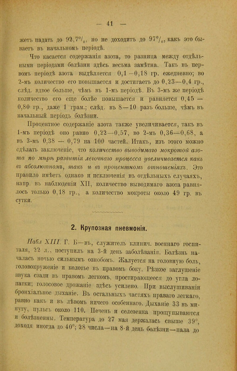 жетъ падать до 92,7°/0, но не доходитъ до 97%, какъ это бы- ваетъ въ начальномъ періодѣ. Что касается содержанія азота, то разница между отдель- ными періодами болѣзни здѣсь весьма замѣтна. Такъ въ пер- вомъ періодѣ азота выдѣляется 0,1—0,18 гр. ежедневно; во 2-мъ количество его повышается и достигаешь до 0,23—0,4 гр., слѣд. вдвое больше, чѣмъ въ 1-мъ періодѣ. Въ 3-мъ же періодѣ количество его еще болѣе повышается и равняется 0,45 — 0,80 гр., даже 1 грам.; слѣд. въ 8 — 10 разъ больше, чѣмъ въ начальный періодъ болѣзни. Процентное содержаніе азота также увеличивается, такъ въ 1-мъ періодѣ оно равно 0,22—0,57, во 2-мъ 0,36—0,68, а въ 3-мъ 0,38 — 0,79 на 100 частей. Итакъ, изъ этого можно сдѣлатъ заключеніе, что количество выводимаго мокротой азо- та по мѣрѣ развитія легочнаго процесса увеличивается какъ въ абсолютномъ, такъ и въ процентномъ отношеніяхъ. Это правило имѣетъ однако и псключенія въ отдѣльныхъ случаяхъ, напр. въ наблюденіи XII, количество выводимаго азота равня- лось только 0,18 гр., а количество мокроты около 49 гр. въ сутки. 2. Крупозная пневмонія. Набл XIII. Г. Б—въ, служитель клпнич. военнаго госпи- таля, 22 л., поступили, на 3-й день заболѣванія. Болѣзнь на- чалась ночью сильнымъ ознобомъ. Жалуется на головную боль, головокруженіе и колотье въ правомъ боку. Рѣзкое заглушеніе звука сзади въ правомъ легкомъ, простирающееся до угла ло- патки; голосовое дрожаніе здѣсь усилено. При выслушиваніи бронхіалъное дыханіе. Въ остальныхъ частяхъ праваго легкаго. равно какъ и въ лѣвомъ ничего особеннаго. Дыханіе 33 въ ми- нуту, пульсъ около ПО. Печень и селезенка прощупываются и оолѣзненны. Температура до 27 мая держалась свыше 39° Доходя иногда до 40°; 28 числа-на 8-й день болѣзни-пала до