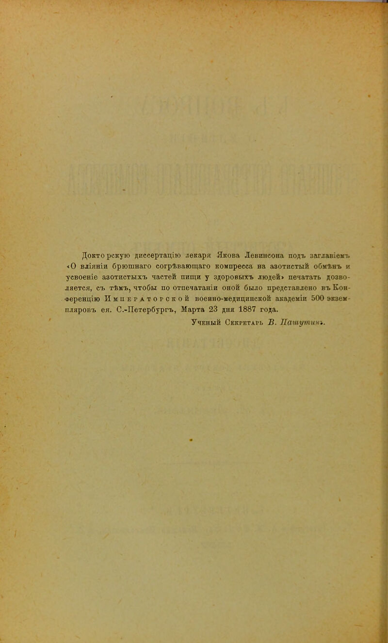 Докто рекую дисеертацію лекаря Якова Левшісона подъ заглавіемъ <0 вліяніи брюшнаго согрѣвагощаго компресса на азотистый обмѣнъ и усвоеніе азотистыхъ частей пищи у здоровыхъ людей> печатать дозво- ляется, съ тѣмъ, чтобы по отпечатаніи оной было представлено въ Кон- •Ференцію Императорской военно-медицинской академіи 500 экзем- пляровъ ея. С.-Петербургъ, Марта 23 дня 1887 года. Ученый Секретарь В. Нашутит.