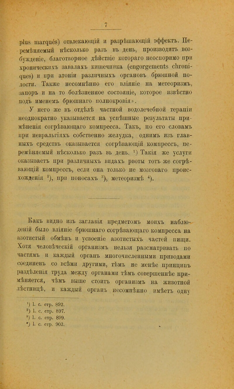 ріив таг^иё8) отвлекаіощій и разрѣшающій эффектъ. Пе- ремѣняемый нѣсколько разъ въ день, производить воз- бужденіе, благотворное дѣйствіе котораго неосноримо ири хроническихъ завалахъ кишечника (еи^ог^етепіз сіігопі- ^ие8) и при атоніи разлпчныхъ органовъ брюшной по- лости. Таклсе несомнѣнно его вліяніе на метеоризмъ, ііапоръ и на то болѣзненное состояніе, которое извѣстно подъ именемъ бріошнаго иолнокровія». У него лее въ отдѣлѣ частной водолечебной терапіи неоднократно указывается на уснѣшные результаты при- мѣненія согрѣвающ,аго компресса. Такъ, по его словамъ при невральгіяхъ собственно желудка, однимъ изъ глав- ныхъ средствъ оказывается согрѣвающій комирессъ, пе- ременяемый нѣсколько разъ вь день. Такія же услуги оказываетъ при различныхъ видахъ рвоты тотъ же согрѣ- ваіоні;ій компрессъ, если она только не мозговаго проис- хожденія ^), при поносахъ ^), метеоризмѣ ^). Какъ видно изъ заглавія предметомъ моихъ наблю- деній было вліяніе брюшнаго согрѣвающаго компресса на азотистый обмѣнъ и усвоеніе азотистыхъ частей пищи. Хотя человѣческій организмъ нельзя разсматривать по частямъ и калсдый органъ многочисленными приводами соединенъ со всѣми другими, тѣмъ не менѣе принципъ раздѣленія труда между органами тѣмъ совершеннѣе при- мѣняется, чѣмъ выше стоить организмъ на животной лѣсгницѣ, и каждый органъ несомнѣнно имѣеть одну *) 1. с. стр. 892. 2) 1. с. стр. 897. 1. с. стр. 899. *} 1. с. стр. 902.