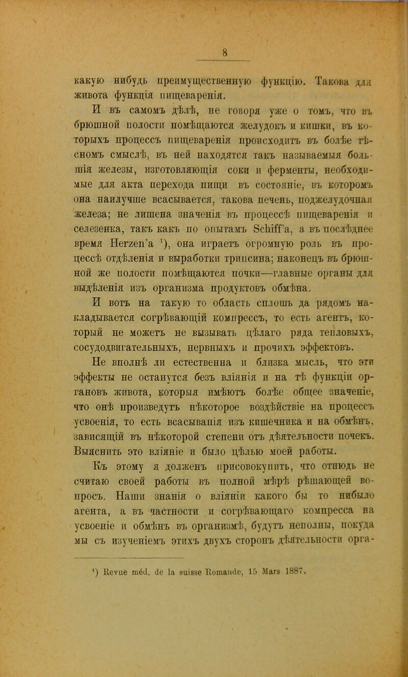 какую нибудь иреимущественную функцію. Такова для живота функція иищеваренія. И въ самомъ дѣлѣ, не говоря уже о томъ, что брюшной полости помѣщаются желудокъ и кишки, въ ко- торыхъ процессъ іпіщеваренія происходитъ въ болѣе тѣ- сномъ смыслѣ, въ ней находятся такъ нааываемыя боль- шія железы, изготовляюга;ія соки и ферменты, необходи- мые для акта перехода пищи въ состояніе, въ которомъ она наилучше всасывается, такова печень, поджелудочная железа; не лишена значенія въ процессѣ ииш,еваренія н селезенка, такъ какъ по опытамъ 8сЫГГа, а въ послѣднее время Неггеп'а она играетъ огромную роль въ про- цессѣ отдѣленія и выработки трипсина; наконецъ въ брюш- ной же полости помѣщаются почки—главные органы для выдѣленія изъ организма продуктовъ обмѣна. И вотъ на такую то область сплошь да рядомъ на- кладывается согрѣвающій компрессъ, то есть агентъ, ко- торый не можетъ не вызывать цѣлаго ряда теиловыхъ, сосудодвигательныхъ, нервныхъ и прочихъ эффектовъ. Не вполнѣ ли естественна и близка мысль, что эти эффекты не останутся безъ вліянія и на тѣ функціи ор- гановъ живота, которыя имѣютъ болѣе общее значеніе, что онѣ нроизведутъ нѣкоторое воздѣйствіе на процессъ усвоенія, то есть всасывапія изъ кишечника и на обмѣнъ, зависящій въ нѣкоторой степени отъ дѣятельностп почекъ. Выяснить это вліяніе и было цѣлью моей работы. Къ этому я долженъ присовокупить, что отнюдь не считаю своей работы въ полной мѣрѣ рѣшающей во- просъ. Наши знанія о вліяніи какого бы то нибыло агента, а въ частности и согрѣвающаго компресса на усвоеніе и обмѣнъ въ организмѣ, будутъ неполны, покуда мы съ изученіемъ этихъ двухъ сторонъ дѣятельностп орга- *) Кеѵие тёй. сіе 1а зиівзе Котапйе, 15 Магз 1887.