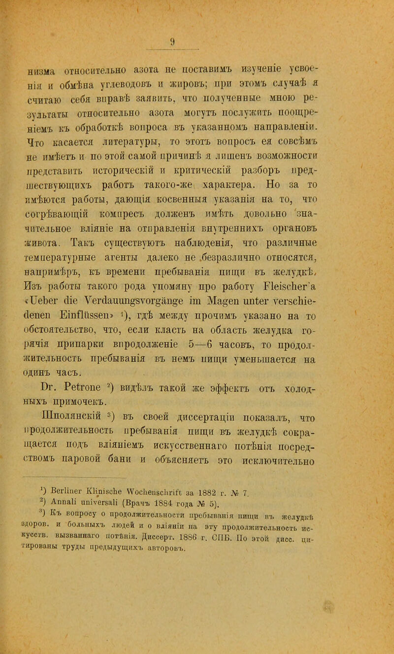 низма относительно азота не ііоставимъ изученіе усвое- нія и обмѣяа углеводовъ и жировъ; при этомъ случаѣ я считаю себя вправѣ заявить, что полученные мною ре- зультаты относительно азота могутъ послужить поощре- ніемъ къ обработкѣ вопроса въ указаннрмъ направленіи. Что касается литературы, то эготъ вопросъ ея совсѣмъ не имѣетъ и по этой самой причинѣ я лншенъ возможности представить историческій и критическій разборъ пред- шествующи хъ работъ такого-же характера. Но за то пмѣются работы, дающія косвенныя указанія на то, что согрѣвающій компресъ долженъ имѣть довольно 'зна- чительное вліяніе на отправленія внутреннихъ органовъ живота. Такъ существуютъ наблюденія, что различные температурные агенты далеко не .безразлично относятся, напримѣръ, къ времени пребыванія пищи въ лселудкѣ. Изъ работы такого рода упомяну про работу Р1еІ8с1іег'а «ІІеЪег йіе Ѵегйаиіш^зѵогдаи^е іт Ма^еп ипіег л-^егзсіііе- сіепеп ЕіпПііззеп» ^), гдѣ между прочимъ указано на то обстоятельство, что, если класть на область желудка го- рячія припарки впродолженіе 5—6 часовъ, то продол- лсительность пребыванія въ немъ пищи уменьшается на одинъ часъ, Вг. Реігопе -) видѣлъ такой же эффектъ отъ холод- ныхъ примочекъ. Шполянскій 3) въ своей диссертаціп показалъ, что продолжительность пребыванія пищи въ желудкѣ сокра- щается подъ вліяніемъ искусственнаго потѣнія посред- ствомъ паровой бани и объясняетъ это исключительно О ВегИиег КНпібсЬе Ѵ\^ос1іеи8СІігі^«; за 1882 г. № 7. 2) Аппаіі ипіѵегваіі (Врачъ 1884 года № 5). Къ вопросу о продолжительности пребыванія пищи въ желудкѣ здоров, и больныхъ людей и о вдіяніи на эту продолжительность ис- кусств, вызваннаго потѣнія. Дисеерт. 1886 г. СПБ. По этой дисс. ци- тированы труды предыдущихъ авторовъ.