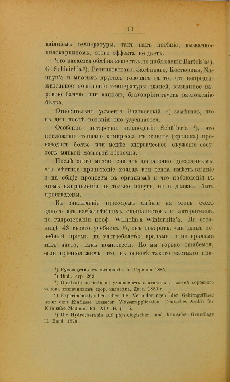 вліяніемъ температуры, такъ каісъ иогѣніе, вызванное иилокарішномъ, этого эффекта не даетъ. Что касаетсяобмѣиавеществъ,тоиаблюденіяВагіеіза»), (т. 8с1і1еіс1і'а 2), Величковскаго, Засѣцкаго, Костюрипа, Ка- ипуп'а и многихъ другихъ говорятъ за то, что неиродол- лсительное новышеніе темиературы тканей, вызванное па- ровою банею или ванною, благоііріятствуегь разложенію бѣлка. Относительно усвоенія Златковскій =*) замѣтилъ, что въ дни послѣ потѣнія оно улучшается. Особенно интересны наблюденія 8(-Ііи11ег'а что ириложеніе теплаго компресса къ животу (кролика) нро- изводитъ болѣе или менѣе энергическое съуженіе сосу- довъ мягкой мозговой оболочки. Послѣ этого молено считать достаточно доказаннымъ. что мѣстное прилозкеніе холода или теила имѣетъ вліяніе и на общіе процессы въ организмѣ и что наблюденія въ этомъ направлепіи не только могутъ, но и должны быть цроизведены. Въ заключеніе приведемъ мнѣніе на этотъ счегь одного изъ извѣстнѣйшихъ спеціалнстовъ и авторнтетовъ по гидротерапіи проф. ЛѴі11іе1т'а ЛѴіп1;егпі1;2'а. На стра- ницѣ 43 своего учебника ^), онъ говорить: «ни одпнъ ле- чебный пріемъ не употребляется врачами и не врачами такъ часто, какъ компрессы. Но мы горько ошибемся, если предположимъ, что въ основѣ такого частнаго прп- ') Руководство къ Физіологіп А. Гермаыа 1885. -) ІЬісІ., стр. 269. О вліяніи потѣнія на усвояемость азотистыхъ частей коровьяп- молока кишечникомъ здор. человѣка. Диес. 1880 г. *') Е.хрегітепЫзІисІіеп аЬег йіе Ѵегііікіегипдеп (іег СіеЬігп^еГГаз^с ішіег (Іет ЕіпЯизве аиввегег ЛѴазяегаррІісаІіоп. І)еиі8сЪе8 АгсЬіѵ Гйг КІіпібѳЬе Мейісіп. ІИ. XIV Н. 5—6. '■) Віе Нусігоиіегаріе аи? рЬувіоІОбізсЬег иіні кІіпівсЬег Огиікііаде И. Ваіі(1. 1879.