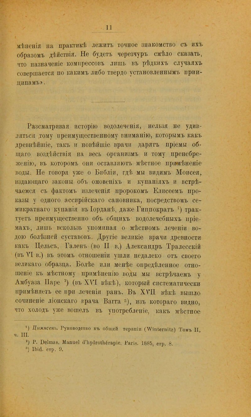 мѣненія на пракгикѣ лежитъ точное знакомство съ ихъ образомъ дѣйствія. Не будетъ черезчуръ смѣло сказать, что назначеніе компрессовъ лишь въ рѣдкихъ случаяхъ совершается по какимъ либо твердо установленнымъ ирин- ципамъ». Разсматривая псторію водолеченія, нельзя не удив- ляться тому иреимущественному вннманію, которымъ какъ древнѣйшіе, такъ и новѣйшіе врачи дарятъ пріемы об- іцаго воздѣйствія на весь организмъ и тому пренебре- женію, въ которомъ они оставляютъ мѣстное ири-мѣненіе воды. Не говоря уже о Библіи, гдѣ мы видимъ Моисея^ издающаго законы объ омовеніхъ и купаніяхъ и встрѣ- чаемся съ фактомъ излеченія пророкомъ Елисеемъ про- казы у одного ассирійскаго сановника, посредствомъ се- микратнаго купанія въ Іорданѣ, даже Гиппократъ трак- туетъ преимущественно объ общихъ водолечебныхъ пріе- махъ, лишь вскользь упоминая о мѣстномъ леченіи во- дою болѣзней суставовъ. Другіе великіе врачи древности какъ Цельсъ, Галенъ (во И в.) Александръ Тралесскій (въ VI в.) въ этомъ отношеніи ушли недалеко отъ своего великаго образца. Болѣе или менѣе оиредѣленное отно- шеніе къ мѣстному примѣненію воды мы встрѣчаемъ у Амбуаза Паре (въ XVI вѣкѣ), который систематически ііримѣняетъ ее при леченіи ранъ. Въ ХѴП вѣкѣ вышло сочиненіе ліонскаго врача Вагга з), изъ котораго видно, что холодъ уже вошелъ въ употребленіе, какъ мѣстное ') Циммсенъ. Руководство къ общей терапіп (ДѴіпІегпііг) Томъ II ч. III. ) Р. Реітав. Мапиеі іГЬуйгоІІіёгаріе. Рагік. 1885, стр. 8. ) ІЬій. стр. 9.