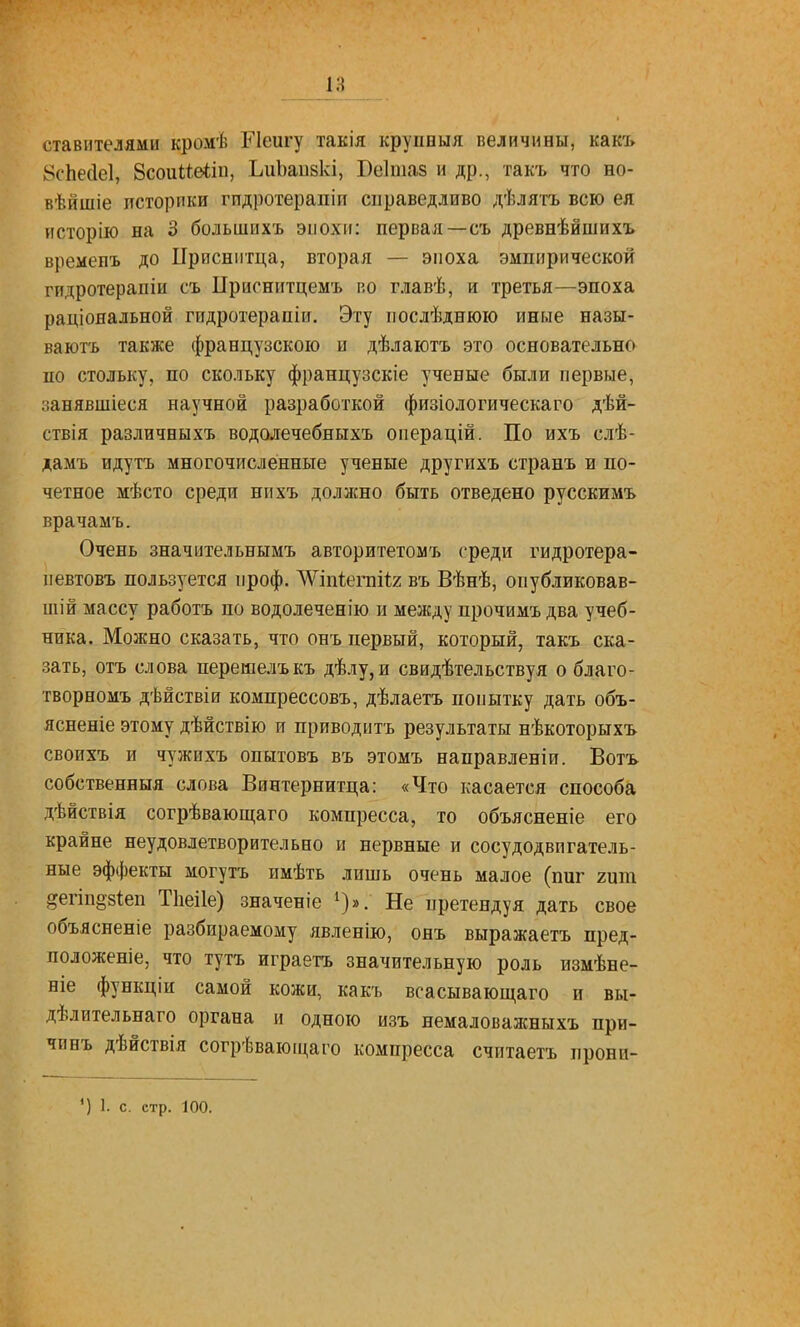 1Н ставителями кромѣ ГІеигу такія крупвыя величины, какъ 8с'Ье(1е1, 8соиие*іи, ЪиЬаизкі, Веітаз и др., такъ что но- вѣйшіе историки гпдротерапіи справедливо дѣлятъ всю ея исторію на 3 большихъ эпох»: первая—съ древнѣйшихъ времевъ до ІІрисніітца, вторая — эпоха эмпирической гидротерапіи съ ІІриснитцемъ во главѣ, и третья—эпоха раціояальной гпдротерапіи. Эту иослѣднюю иные назы- вают'ь также французскою и дѣлаютъ это основательно по стольку, по скольку французскіе ученые были первые, занявшіеся научной разработкой физіологическаго дѣй- ствія различныхъ водолечебныхъ операцій. По ихъ слѣ- дамъ идутъ многочисленные ученые другпхъ странъ и по- четное мѣсто среди нихъ должно быть отведено русскимъ врачамъ. Очень значительнымъ авторитетомъ среди гидротера- иевтовъ пользуется проф. ЛѴіп1;егпі<;2 въ Вѣнѣ, опубликовав- шій массу работъ по водолеченію и между прочимъ два учеб- ника. Можно сказать, что онъ первый, который, такъ ска- зать, отъ слова перешелъкъ дѣлу,и свидѣтельствуя о благо- творномъ дѣйствіи компрессовъ, дѣлаетъ попытку дать объ- ясненіе этому дѣйствію и приводить результаты нѣкоторыхъ своихъ и чужихъ опнтовъ въ этомъ направлен!и. Вотъ собственныя слова Винтернитца: «Что касается способа дѣйствія согрѣвающаго компресса, то объясненіе его крайне неудовлетворительно и нервные и сосудодвигатель- ные эффекты могутъ имѣть лишь очень малое (пиг гит ^егіп§-8Іеп Тііеііе) значеніе Не претендуя дать свое объясненіе разбираемому явленію, онъ выражаетъ пред- положеніе, что тутъ играетъ значительную роль измѣне- ніе функціи самой кожи, какъ всасывающаго и вы- дѣлительнаго органа и одною изъ немаловажныхъ при- чинъ дѣйствія согрѣваюіцаго компресса считаетъ прони- ') 1. с. стр. 100.