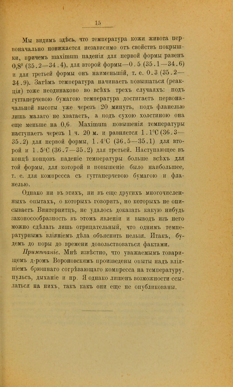 Мы видимъ здѣсь, что температура кожи живота пер- воначально понижается независимо отъ свойствъ покрыш- ки, иричемъ тахітпт паденія для первой формы равенъ 0,8° (35.2—34.4), для второй формы—О .5 (35.1 —34.6) и для третьей формы онъ наименьшій, т. е. 0.3 (35.2— 34.9). Затѣмъ температура начинаетъ повышаться (реак- ція) тоже неодинаково во всѣхъ трехъ случаяхъ: подъ гуттаперчевою бумагою температура достигаетъ первона- чальной высоты уже черезъ 20 минуть, подъ фланелью лишь малаго не хватаетъ, а подъ сухою холстиною она еще меньше на 0,6. Махітпт повышенія температуры наступаетъ черезъ 1 ч. 20 м. и равняется 1.1°С (36.3— 35.2) для первой формы, 1.4С (36.5—35.1) для вто- рой и 1.5°С (36.7—35.2) для третьей. Наступающее въ концѣ концовъ паденіе температуры больше всѣхъ для той формы, для которой и повышение было наибольшее;, т. е. для компресса съ гуттаперчевою бумагою и фла- нелью. Однако ни въ этихъ, ни въ еще другихъ многочислен- ныхъ оиытахъ, о которнхъ говорить, но которыхъ не опи- сываетъ Винтернитцъ, не удалось доказать какую нибудь законосообразность въ этомъ явленіи и выводъ изъ него можно сдѣлать лишь отрицательный, что однимъ темпе- ратурнымъ вліяніемъ дѣла объяснить нельзя. Итакъ, бу- демъ до поры до времени довольствоваться фактами. Примѣчаніе. Мнѣ извѣстно, что уважаемымъ товари- щемъ д-ромъ Вороновскймъ произведены опыты надъ влія- ніемъ брюшеаго согрѣвающаго компресса на температуру, пульсъ, дыханіе и пр. Я однако лишенъ возможности ссы- латься на нихъ, такъ какъ они еще не опубликованы.
