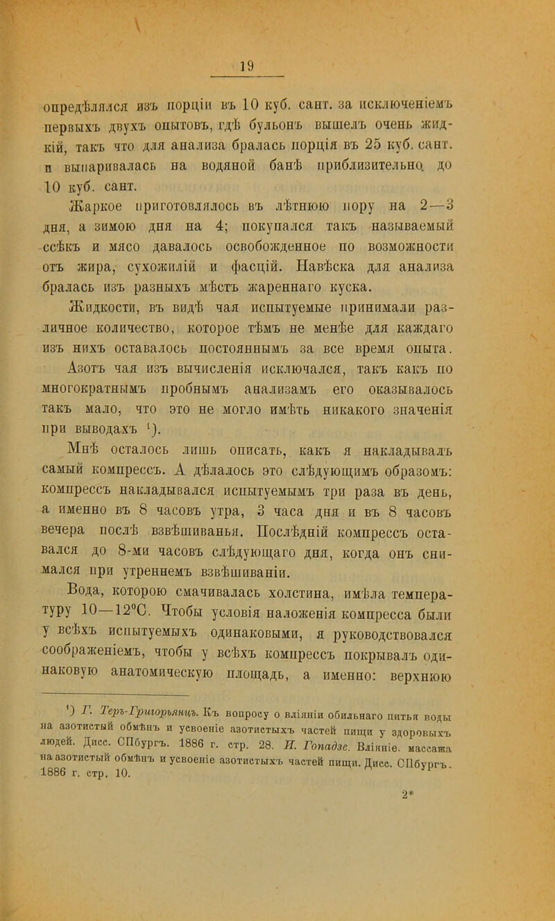 опредѣлялся изъ порціи въ 10 куб. сант. за исключеніемъ первыхъ двухъ опытовъ, гдѣ бульонъ вышелъ очень жид- кій, так'ь что Д.1ІЯ анализа бралась порція въ 25 куб. сант. и выпаривалась на водяной банѣ приблизительно, до 10 куб. сант. Жаркое приготовлялось въ лѣтшою пору на 2—3 дня, а зимою дня на 4; покупался такъ называемый ссѣкъ и мясо давалось освобожденное по возможности отъ жира, сухожилій и фасцій. Навѣска д.ія анализа бралась изъ разныхъ мѣстъ жареннаго куска. Жидкости, въ видѣ чая испытуемые принимали раз- личное количество, которое тѣмъ не менѣе для каждаго изъ нйхъ оставалось постояннымъ за все время опыта. Азотъ чая изъ вычисленія исключался, такъ какъ по многократнымъ пробнымъ анализамъ его оказывалось такъ мало, что это не могло имѣть никакого значенія при выводахъ ^}- Мнѣ осталось лишь описать, какъ я накладывалъ самый компрессъ. А дѣлалось это слѣдующимъ образоаъ: компрессъ накладывался испытуемымъ три раза въ день, а именно въ 8 часовъ утра, 3 часа дня и въ 8 часовъ вечера послѣ взвѣшиванья. Послѣдній компрессъ оста- вался до 8-ми часовъ слѣдующаго дня, когда онъ сни- мался при утреннемъ взвѣшиваніи. Вода, которою смачивалась холстина, имѣла темпера- туру 10—іг^С. Чтобы условія наложенія компресса былп у всѣхъ испытуемыхъ одинаковыми, я руководствовался соображеніемъ, чтобы у всѣхъ компрессъ покрывалъ оди- наковую анатомическую площадь, а именно: верхнюю О г. Теръ-Грторъянцъ. Къ вопросу о вліяніи обильнаго питья воды на азотистый обмѣыъ и усвоеніе азотистыхъ частей пищи у здоровыхъ людей. Дисс. СПбургъ. 1886 г. стр. 28. Я. Гопадзе. Вліяніе. массажа на азотистый обмѣнъ и уевоепіе азотистыхъ частей пищи. Дисс. СПбургъ. 1886 г. стр. 10.