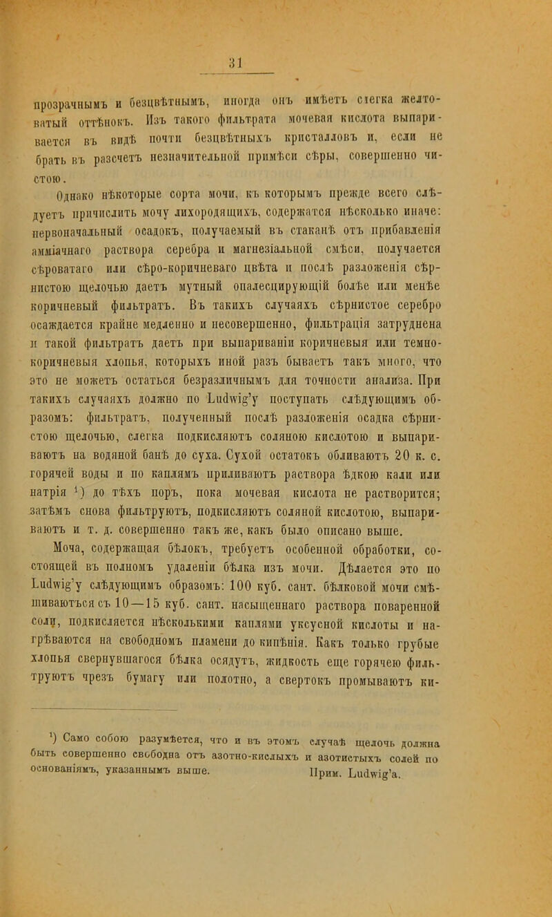 прозрачнымъ и безцвѣтнымъ, иногда оиъ ииѣетъ сіегка желто- ватый оттѣиоьъ. Изъ такого фильтрата мочевая кислота выпари- вается въ видѣ почти безцвѣтныхъ кристалловъ и, если не брать въ разсчетъ незначительной прпмѣси сѣры, совершенно чи- стою. Однако нѣкоторые сорта мочи, къ которымъ прежде всего слѣ- дуетъ причислить мочу лихородящихъ, содерзкатся пѣсколько иначе: первоначальный осадокъ, получаемый въ стаканѣ отъ прибавленія амміачнаго раствора серебра и магнезіальной смѣси, получается сѣроватаго или сѣро-коричневаго цвѣта п посдѣ разлозкенія сѣр- нистою щелочью даетъ мутный опалесцирующій болѣе или менѣе коричневый фильтратъ. Въ такихъ случаяхъ сѣрнистое серебро осаждается крайне медленно и несовершенно, фильтрація затруднена п такой фильтратъ даетъ при выпариваніи коричневыя или темно- коричневыя хлопья, которыхъ иной разъ бываетъ такъ много, что это не можетъ остаться безразличнымъ для точности анализа. При такихъ случаяхъ должно по ЬиЙ№І§'у поступать слѣдующимъ об- разомъ: фильтратъ, полученный послѣ разложенія осадка сѣрни- стою щелочью, слегка подкнсляютъ соляною кислотою и выпари- ваютъ на водяной банѣ до суха. Сухой остатокъ обливаютъ 20 к. с. горячей воды и по каплямъ приливаютъ раствора ѣдкою кали или натрія 1) до тѣхъ поръ, пока мочевая кислота не растворится; затѣмъ снова фильтруютъ, подкисляютъ соляной кислотою, выпари- ваютъ и т. д. совершенно такъ зке, какъ было описано выше. Моча, содержащая бѣлокъ, требуетъ особенной обработки, со- стоящей въ полномъ удаденіи бѣлка изъ мочи. Дѣлается это по Іий\ѵіё'у слѣдующимъ образомъ: 100 куб. сант. бѣлковой мочи смѣ- шиваютъсясъ 10 —15 куб. сант. насыщеннаго раствора поваренной соли, подкисляется нѣсколькими каплями уксусной кислоты и на- грѣваются на свободномъ пламени до кипѣнія. Какъ только грубые хлопья свернувшагося бѣлка осядутъ, жидкость еще горячею филь- труютъ чрезъ бумагу или полотно, а свертокъ промываютъ ки- ') Само собою разумѣется, что и въ этоыъ случаѣ щелочь должна быть совершенно свободна отъ азотно-кислыхъ и азотистыхъ солей по основаніяиъ, указаннымъ выше. Прии. Ьи(1ѵѵі§'а.