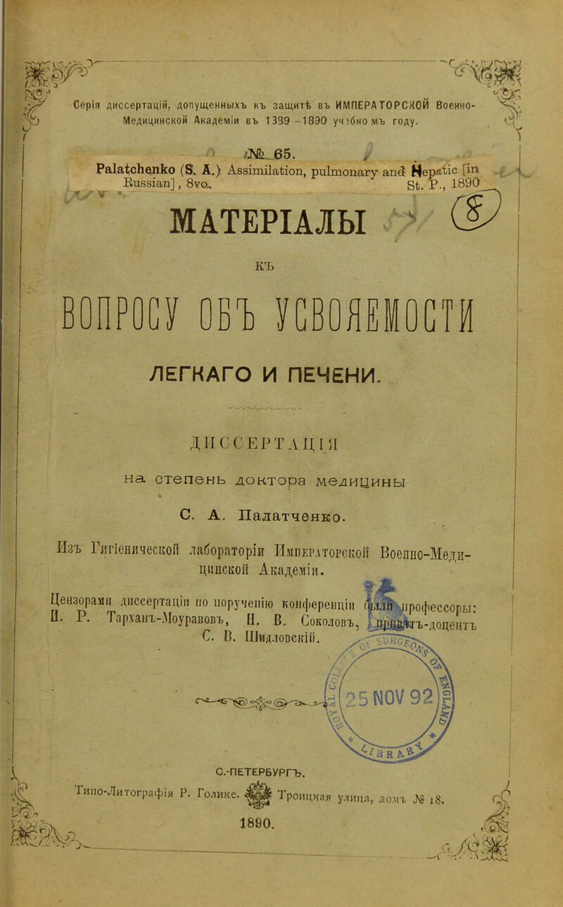 ш т ѵ '«3 Серія диссертаціи, допущенныхъ къ защитѣ въ ИМПЕРАТОРСКОЙ Военно- Медицинской Академіи въ 1339 -18Э0 учебно мъ году. /№_65. РаШсЬелко (8. А.) Аззітііаѣіоп, риітопагу апЗ Нердъі*' Киззіап], 8ѵо„ 8і. Р., 1890 Л/т л--' МАТЕРІАЛЫ КЪ в п У ОБЪ УСВОЯЕМОСТИ ЛЕГКАГО И ПЕЧЕНИ. ДІІСС Е РТАЦІЯ на степень доктора медицины С. А. Палатченко. Изъ Глгіенлческон лабораторіи Императорской Воеппо-Медп- цішсішй Академіи. Цензорами диссертаціп но поручепію копференціи П. Р. Тарханъ-.Моуравовъ, Н. В. Соколовъ С. В. ШидловскШ. рофессоры: ъ-доцентъ Йеѵ. С.-ПЕТЕРБУРГЪ. Гиио-Литографія Р. Голике. |^ Троицкая улица, дом* № і8 1890.