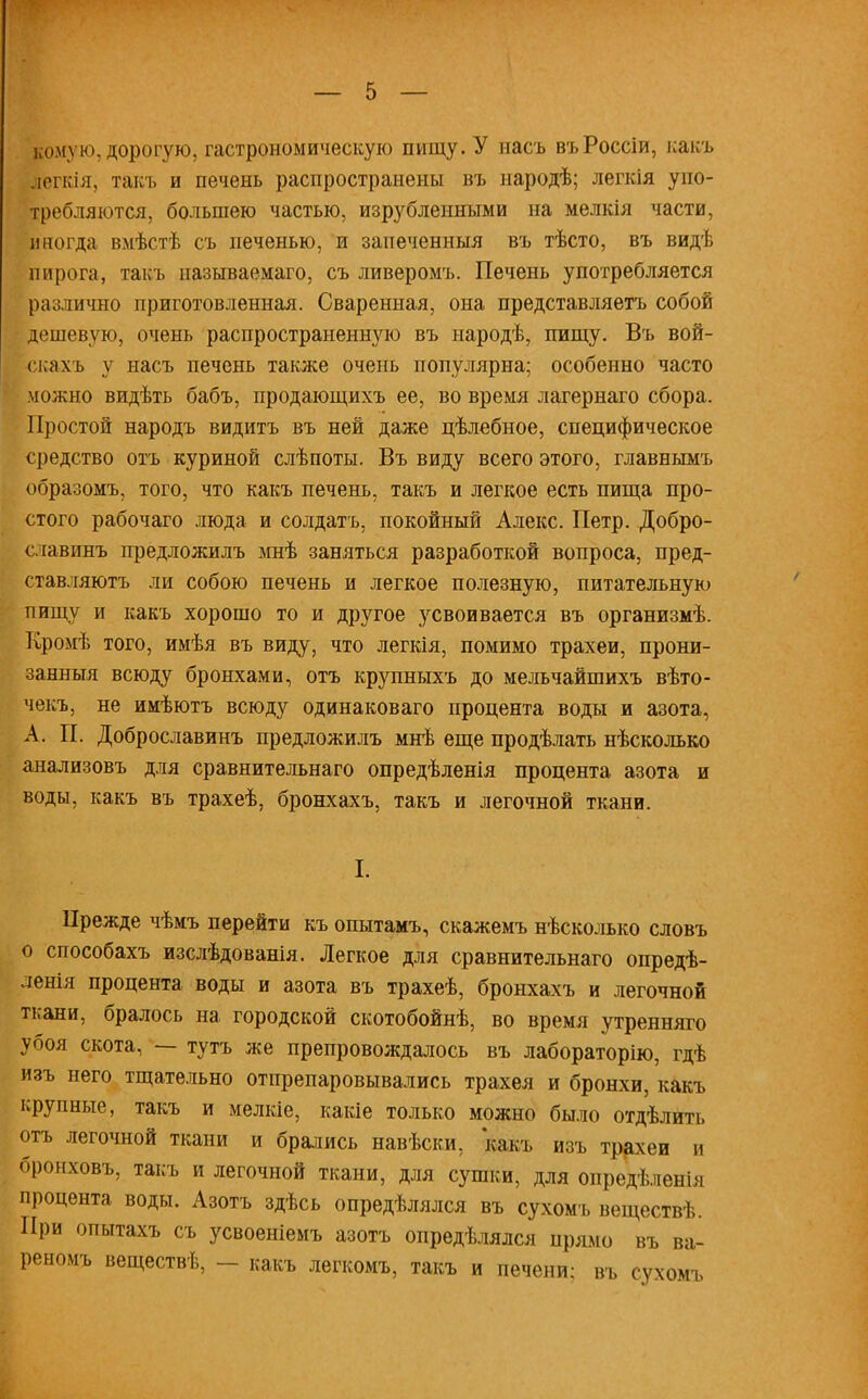 комую, дорогую, гастрономическую пищу. У насъ въРоссіи, какъ Йегкія, такъ и печень распространены въ народѣ; легкія упо- требляются, большею частью, изрубленными на мелкія части, иногда вмѣстѣ съ печенью, и запеченныя въ тѣсто, въ видѣ пирога, такъ пазываемаго, съ ливеромъ. Печень употребляется различно приготовленная. Сваренная, она представляетъ собой дешевую, очень распространенную въ народѣ, пищу. Въ вой- скахъ у насъ печень также очень популярна; особенно часто можно видѣть бабъ, продающихъ ее, во время лагернаго сбора. Простой народъ видитъ въ ней даже цѣлебное, специфическое средство отъ куриной слѣпоты. Въ виду всего этого, главнымъ образомъ, того, что какъ печень, такъ и легкое есть пища про- стого рабочаго люда и солдатъ, покойный Алекс. Петр. Добро- славинъ предложилъ мнѣ заняться разработкой вопроса, пред- ставляютъ ли собою печень и легкое полезную, питательную пищу и какъ хорошо то и другое усвоивается въ организмѣ. Кромѣ того, имѣя въ виду, что легкія, помимо трахеи, прони- занныя всюду бронхами, отъ крупныхъ до мельчайшихъ вѣто- чекъ, не имѣютъ всюду одинаковаго процента воды и азота, А. П. Доброславинъ предложилъ мнѣ еще продѣлать нѣсколько анализовъ для сравнительнаго опредѣленія процента азота и воды, какъ въ трахеѣ, бронхахъ, такъ и легочной ткани. I. Прежде чѣмъ перейти къ опытамъ, скажемъ нѣсколько словъ о способахъ изслѣдованія. Легкое для сравнительнаго опредѣ- ленія процента воды и азота въ трахеѣ, бронхахъ и легочной ткани, бралось на городской скотобойнѣ, во время утренняго убоя скота, — тутъ же препровождалось въ лабораторію, гдѣ изъ него тщательно отпрепаровывались трахея и бронхи, какъ крупные, такъ и мелкіе, какіе только можно было отдѣлить отъ легочной ткани и брались навѣски, какъ изъ трахеи и бронховъ, такъ и легочной ткани, для сушки, для опредѣленія процента воды. Азотъ здѣсь определялся въ сухомъ веществѣ. При опытахъ съ усвоеніемъ азотъ определялся прямо въ ва- реномъ веществѣ, - какъ легкомъ, такъ и печени; въ сухомъ