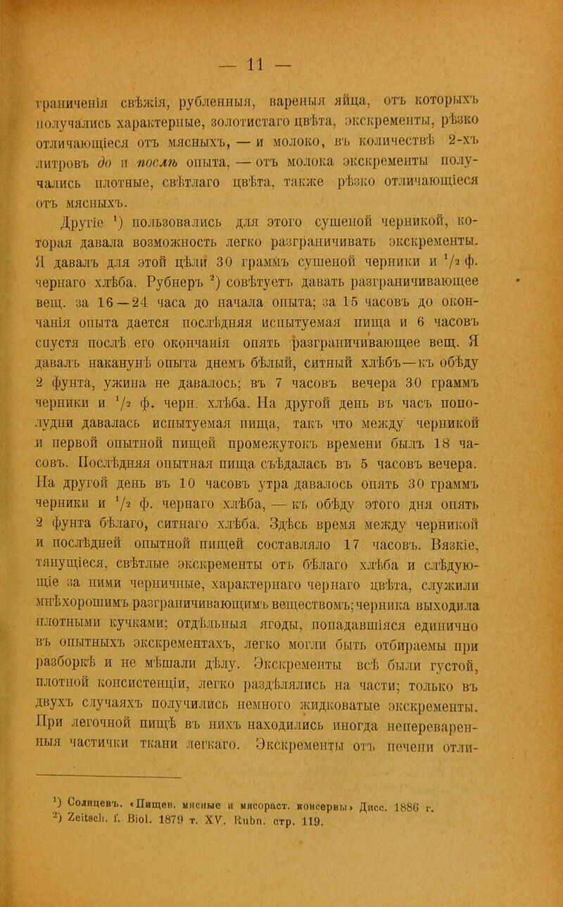 граничѳнія свѣжія, рублѳнныя, вареныя яйца, отъ которыхъ получались характерные, золотистагоцвѣта, экскременты, рѣзко отличающіеся отъ мясныхъ, — и молоко, въ количествѣ 2-хъ литровъ до и поелѣ опыта, — отъ молока экскременты полу- чались плотные, свѣтлаго цвѣта, также рѣзко отличающіеся отъ мясныхъ. Другіе ') пользовались для этого сушеной черникой, ко- торая давала возможность легко разграничивать экскременты. Я давалъ для этой цѣли 30 граммъ сушеной черники и V2 Ф- чернаго хлѣба. Рубнеръ 2) совѣтуетъ давать разграничивающее вещ. за 16 — 24 часа до начала опыта; за 15 часовъ до окон- чанія опыта дается послѣдняя испытуемая пища и 6 часовъ спустя послѣ его окончанія опять разграничивающее вещ. Я давалъ наканунѣ опыта днемъ бѣлый, ситный хлѣбъ—-къ обѣду 2 фунта, ужина не давалось; въ 7 часовъ вечера 30 граммъ черники и У2 ф. чери. хлѣба. На другой день въ часъ попо- лудни давалась испытуемая пища, такъ что между черникой и первой опытной пищей промежутокъ времени былъ 18 ча- совъ. Послѣдняя опытная пища съѣдалась въ б часовъ вечера. На другой день въ 10 часовъ утра давалось опять 30 граммъ черники и 72 Ф- чернаго хлѣба, — къ обѣду этого дня опять 2 фунта бѣлаго, еитнаго хлѣба. Здѣсь время между черникой и послѣдней опытной пищей составляло 17 часовъ. Вязкіе, тянущіеся, свѣтлъте экскременты отъ бѣлаго хлѣба и слѣдую- щіе за ними черничные, характерная чернаго цвѣта, служили мпѣхорошимъ разграничивающимь веществомъ; черника выходила плотными кучками; отдѣльныя ягоды, попадавшіяся единично въ опытныхъ экскрементахъ, легко могли быть отбираемы при разборкѣ и не мѣшали дѣлу. Экскременты всѣ были густой, плотной консистенціи, легко раздѣлялись на части; только въ двухъ случаяхъ получились немного жидковатые экскременты. При легочной пищѣ въ пихъ находились иногда непереварсп- ныя частички ткани легкаго. Экскременты отъ печени отли- 5) Солнцевъ. сДищев. мясные и ыясораст. консервы> Дисс. 1886 г. 2) 2еі1вс1і. Г. Віоі. 1879 т. XV. КпЬп. стр. 119.