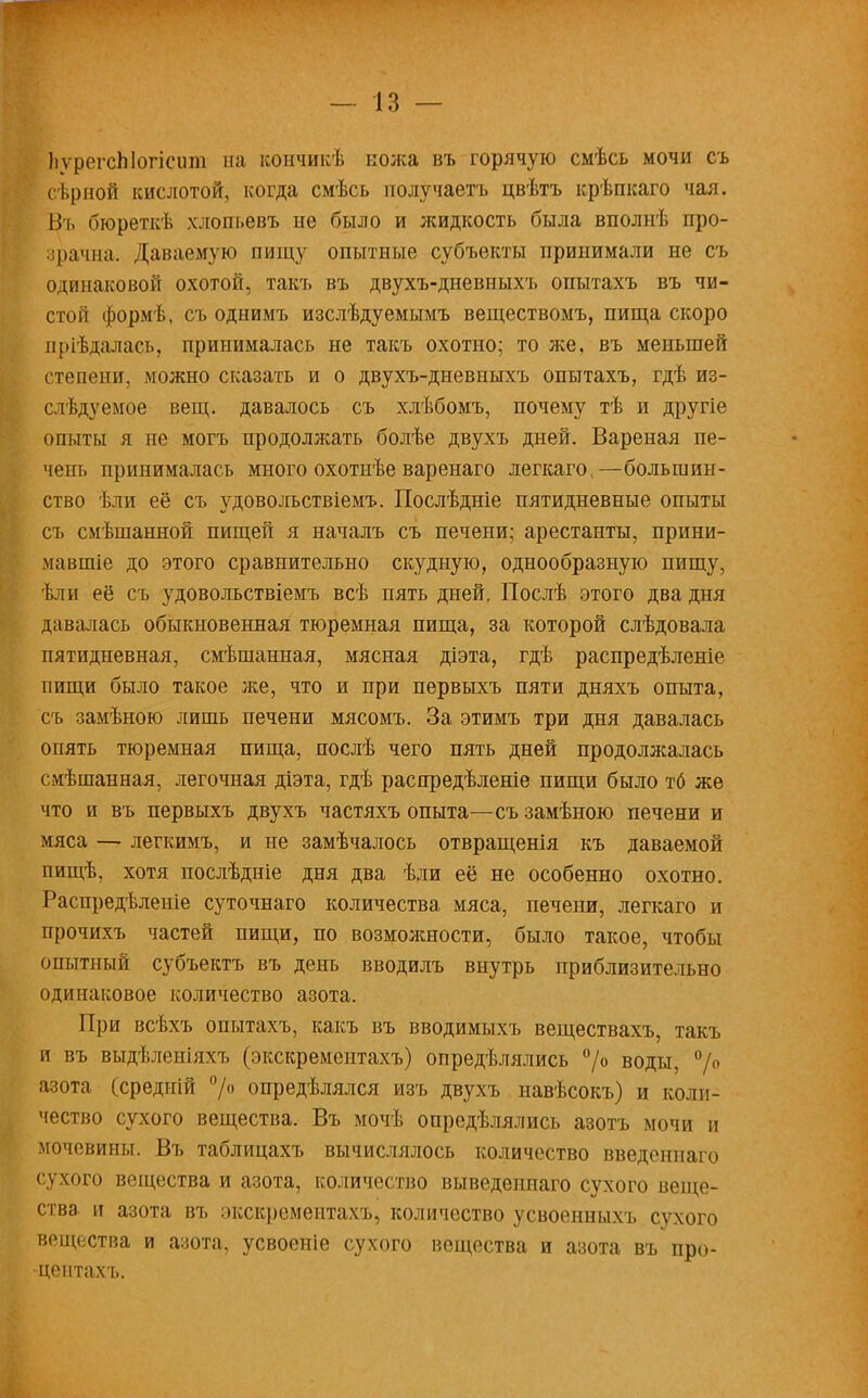 ЬѵрегсЫогісит на кончикѣ кожа въ горячую смѣсь мочи съ сѣрной кислотой, когда смѣсь получаетъ цвѣтъ крѣпкаго чая. Въ бюреткѣ хлопьевъ не было и жидкость была вполнѣ про- зрачна. Даваемую пищу опытные субъекты принимали не съ одинаковой охотой, такъ въ двухъ-дневныхъ опытахъ въ чи- стой формѣ, съ однимъ изслѣдуемымъ веществомъ, пища скоро пріѣдалась, принималась не такъ охотно; то же, въ меньшей степени, можно сказать и о двухъ-дневныхъ опытахъ, гдѣ из- слѣдуемое вещ. давалось съ хлѣбомъ, почему тѣ и другіе опыты я не могъ продолжать болѣе двухъ дней. Вареная пе- чет, принималась много охотнѣе варенаго легкаго.—большин- ство ѣли её съ удовольствіемъ. Послѣдніе пятидневные опыты съ смѣшанной пищей я началъ съ печени; арестанты, прини- мавшіе до этого сравнительно скудную, однообразную пищу, ѣли её съ удовольствіемъ всѣ пять дней. Послѣ этого два дня давалась обыкновенная тюремная пища, за которой слѣдовала пятидневная, смѣшанная, мясная діэта, гдѣ распредѣленіе пищи было такое же, что и при первыхъ пяти дняхъ опыта, съ замѣною лишь печени мясомъ. За этимъ три дня давалась опять тюремная пища, послѣ чего пять дней продолжалась смѣшанная, легочная діэта, гдѣ распредѣленіе пищи было тб же что и въ первыхъ двухъ частяхъ опыта—съ замѣною печени и мяса — легкимъ, и не замѣчалось отвращенія къ даваемой пищѣ, хотя послѣдніе дня два ѣли её не особенно охотно. Распредѣленіе суточнаго количества мяса, печени, легкаго и прочихъ частей пищи, по возможности, было такое, чтобы опытный субъектъ въ день вводилъ внутрь приблизительно одинаковое количество азота. При всѣхъ опытахъ, какъ въ вводимыхъ веществахъ, такъ и въ выдѣленіяхъ (экскрементахъ) опредѣлялись °/° воды, °/° азота (средиій °]о опредѣлялся изъ двухъ навѣсокъ) и коли- чество сухого вещества. Въ мочѣ опредѣлялись азотъ мочи и мочевины. Въ таблицахъ вычислялось количество введеннаго сухого вещества и азота, количество выведеішаго сухого веще- ства, и азота въ экскрементахъ, количество усвоенныхъ сухого вещества и азота, усвоеніе сухого вещества и азота въ про- центахъ.