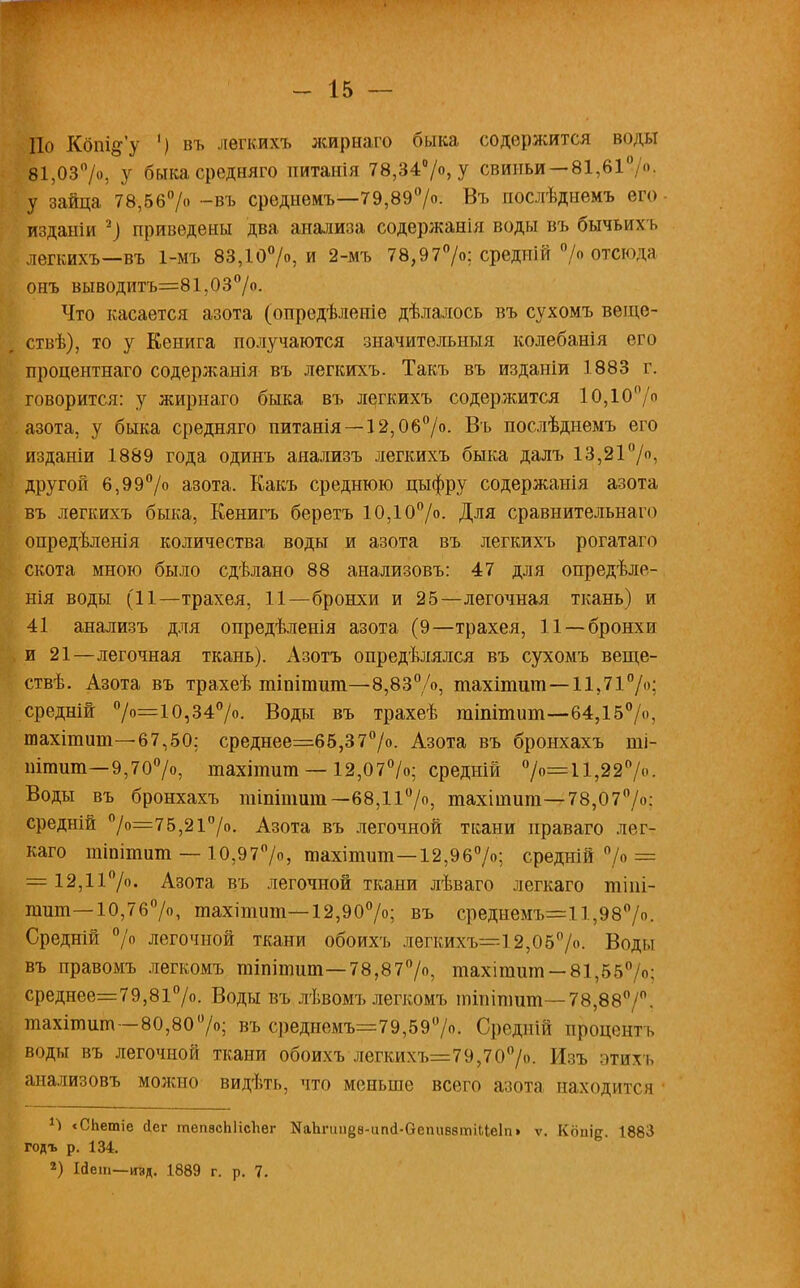 По Кбпі&у ') въ легкихъ жирнаго быка содержится воды 81,03°/», У быкасредняго питанія 78,34°/о, у свиньи — 81,61/о, у зайца 78,56°/о -въ среднемъ—79,89°/о. Въ послѣднемъ его изданіи -) приведены два анализа содержания воды въ бычьихъ легкихъ—въ 1-мъ 83,10°/о, и 2-мъ 78,97°/о; средній > отсюда онъ выводитъ=81,03°/о. Что касается азота (опредѣленіе дѣлалось въ сухомъ веще- ствѣ), то у Кенига получаются значительныя колебанія его процентнаго содержанія въ легкихъ. Такъ въ издаиіи 1883 г. говорится: у жирнаго быка въ легкихъ содержится 10,10°/о азота, у быка средняго питанія—12,06°/о. Въ послѣднемъ его изданіи 1889 года одинъ аяализъ легкихъ быка далъ 13,21°/о, другой 6,99°/о азота. Какъ среднюю цыфру содержанія азота въ легкихъ быка, Кенигъ беретъ 10,10°/о. Для сравнительна го опредѣленія количества воды и азота въ легкихъ рогатаго скота мною было сдѣлано 88 анализовъ: 47 для опредѣле- нія воды (11—трахея, 11—бронхи и 25—легочная ткань) и 41 анализъ для опредѣленія азота (9—трахея, 11 —бронхи и 21—легочная ткань). Азотъ опредѣлялся въ сухомъ веще- ствѣ. Азота въ трахеѣ гпіпітшп—8,83%, тахітит—11,71°/»; средній 0/°=10?34°/о. Воды въ трахеѣ тіпітит—64,15°/«, тахітит—67,50; среднее=65,37°/о. Азота въ бронхахъ ші- штшп—9,70°/о, тахітшп — 12,07°/о; средній °/о=11,227о. Воды въ бронхахъ тіпітит—68,11°/о, тахітига— 78,07°/о; средній °/о=75,21°/о. Азота въ легочной ткани праваго лег- каго тіпітит — 10,970/о, тахітит—12,9б°/о; средній °/о = = 12,11°/». Азота въ легочной ткани лѣваго легкаго тіпі- тит—10,76%, тахітит— 12,90°/о; въ среднемъ=11,98°/о. Средній °/о легочной ткани обоихъ легкихъ=12,05°/о. Воды въ правомъ легкомъ тіпітит—78,87°/о, тахітит —81,55°/о; среднее=79,81°/о. Воды въ лѣвомъ легкомъ тіпігаит— 78,88°/°. тахітит-80,80°/о; въ среднемъ=79,59(7о. Срѳдній процент ь воды въ легочной ткани обоихъ легкихъ=79,70°/о. Изъ этихъ анализовъ можно видѣті,, что меньше всего азота находится 1-) «СЬетіе йег тепасЫісЪег МаЬпшёв-апд-ОепиввтіІІеІп» ѵ. Копід. 1883 годъ р. 134. 2) Ійет—изд. 1889 г. р. 7.