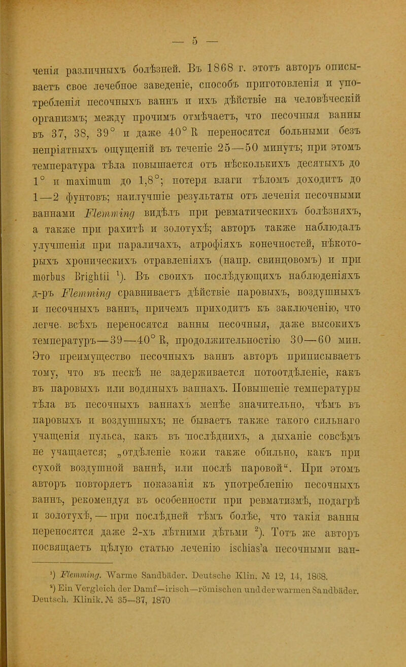 — о — чепія разлпчныхъ болѣзней. Въ 1868 г. этотъ авторъ описы- ваетъ свое лечебное заведеніе, способъ приготовлепія и упо- требленія песочпыхъ ваипъ п ихъ дѣйствіе на человѣческій организмъ; между прочпмъ отмѣчаетъ, что песочныя ванны въ 37, 38, 39° п далее 40° К переносятся больными безъ непріятныхъ ощущеній въ теченіе 25—50 минуть; при этомъ температура тѣла повышается отъ нѣсколышхъ десятыхъ до 1° и тахігаит до 1,8°; потеря влаги тѣломъ доходитъ до 1—2 фунтовъ; наилучшіе результаты отъ леченія песочными ваннами Шетттд видѣлъ при ревматичеекпхъ болѣзняхъ, а также прп рахитѣ и золотухѣ; авторъ также наблюдалъ улучшенія при параличахъ, атрофіяхъ конечностей, нѣкото- рыхъ хронпческихъ отравленіяхъ (напр. свинцовомъ) и прп тогЬиз Вгі§1іШ 1). Въ своихъ послѣдующихъ наблюденіяхъ д-ръ Шетттд сравниваетъ дѣйствіе паровыхъ, воздушныхъ п песочныхъ ваннъ, причемъ приходитъ къ заключенію, что легче, всѣхъ переносятся ванны песочныя, даже высокнхъ температуръ—39—40° К, продолжительностью 30—60 мин. Это преимущество песочныхъ ваннъ авторъ приписываетъ тому, что въ пескѣ не задерживается потоотдѣленіе, какъ въ паровыхъ или водяныхъ ваннахъ. Повышеніе температуры тѣла въ песочныхъ ваннахъ менѣе значительно, чѣмъ въ паровыхъ и воздушныхъ; не бываетъ также такого сильнаго учащенія пульса, какъ въ ттослѣдпихъ, а дыханіе совсѣмъ не учащается; „отдѣленіе кожи также обильно, какъ прп сухой воздушной ваннѣ, или послѣ паровой. При этомъ авторъ повторяетъ показанія къ употребление песочныхъ ваннъ, рекомендуя въ особенности при ревматизмѣ, подагрѣ и золотухѣ, — при послѣдней тѣмъ болѣе, что такія ванны переносятся даже 2-хъ лѣтними дѣтьми 2). Тотъ же авторъ посвящаетъ цѣлую статью лечеиію ізс1ііаз'а песочными ван- ') Шеттіпд. ЛѴатаіе 8ашТЪік1ег. БеиЬвсІіѳ Кііп. № 12, 11, 18(38. ) Еіп Ѵег^ІеісЬ сіег Ваш?—ікізоЬ—гбтівоЬѳп ипйсІсглѵаппсііЗашІЫісІег. БеиівсЬ. Шіпік.Л» 36—37, 1870