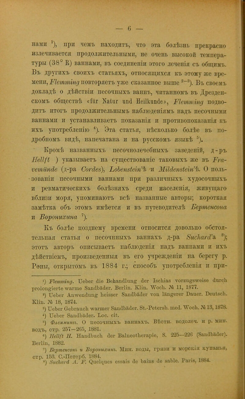 нами !), при чемъ находитъ, что эта болѣзнь прекрасно излечивается продолжительными, не очень высокой темпера- туры (38° К) ваннами, въ соединены этого леченія съ общимъ. Въ другихъ своихъ статьяхъ, относящихся къ этому же вре- мени, Шеттгпд повторяетъ уже сказанное выше 2_3). Въ своемъ докладѣ о дѣйствіи песочныхъ ваннъ, читанномъ въ Дрезден- скомъ обществѣ «Гііг Каіиг ші<1 Неіікиіше», Шеттгпд подво- дптъ итогъ продолжительнымъ наблюденіямъ надъ песочными ваннами и устанавливаетъ показанія и противопоказанія къ нхъ употребление 4). Эта статья, нѣсколько болѣе въ по- дробномъ видѣ, напечатана и на русскомъ языкѣ 5). Кромѣ названныхъ песочнолечебныхъ заведеній, д-ръ ЛеЩі ) указываетъ на существованіе таковыхъ же въ Тт- ѵетііпсіе (д-ра Согсіез), ЪоЪепзіеігіѣ -и МіМепзіеігіѣ. О поль- зованіи песочными ваннами при разлпчныхъ худосочны хъ и ревматическихъ болѣзняхъ среди населенія, жпвущаго вблизи моря, упоминаютъ всѣ названные авторы; короткая замѣтка объ этомъ имѣется и въ путеводителѣ Бертенсона п Воронихина 7). Къ болѣе позднему времени относится довольно обстоя- тельная статья о песочнныхъ ваннахъ д-ра ЗисІшпѴъ 8); этотъ авторъ описываетъ наблюденія надъ ваннамп п пхъ дѣйствіемъ, произведенныя въ его учрежденіп на берегу р. Роны, открытомъ въ 1884 г.; способъ употребленія п прп- ') Шеттіпд. ІІеЪег сііе ВеЬапсІІшіё: йег ІзсЫаз ѵогги^зтѵеізе сіигсіі ргоіоп^іегіе тѵагте 8ап<1Ъа<іег. Вегііп. Кііп. ѴѴосЬ. № 11, 1877. 3) ІІеЪег Ап\ѵепс1ип& Ігеіззег ЗапсІЪасІег ѵоп Шп^егег Баиег. ІЭеиѣзсЬ. Кііп. № 18, 1874. 3) ОеЬег ОеЪгаисЬ \ѵагтег ЗапйЪайег. 8і.-РеіегзЪ. шей. ЛѴосп. № 18,1878. 4) ІГеЪег ЗапсІЪасІег. Іюс. сіі. *) Флсмминіъ. О несочныхъ ваннахъ. Вѣстн. водолеч. и р. мнн. водъ, стр. 257-265, 1881. 6) НеІІСі Я. НапхИшсп сіег Ваіпеоіііегаріе, 8. 225—226 (8апаЪй«іег). Вегііп, 1882. 7) Бертенсонъ и Боронихинъ. Мпн. воды, грязи п морскія купанья, стр. 153. С.-Поторб. 1881. ' ' іоо^ «) ЗисМгй А. Ж СЗие^исз с^ваіз сіе Ъаіпз Ле заЫе. Гаѵіз, 18»4.